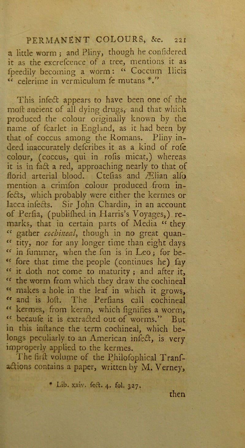 a little worm ; and Pliny, though he confidered it as the excrefcence of a tree, mentions it as fpeedily becoming a worm: u Coccum llicis celerime in vermiculum fe mutans This infed appears to have been one of the moft ancient of all dying drugs, and that which produced the colour originally known by the name of fcarlet in England, as it had been by that of coccus among the Romans. Pliny in- deed inaccurately deferibes it as a kind of rofe colour, (coccus, qui in rofis micat,) whereas it is in fad a red, approaching nearly to that of florid arterial blood. Ctefras and fElian alfo mention a crimfon colour produced from in- feds, which probably were either the kermes or lacca infeds. Sir John Chardin, in an account of Perfia, (publifhed in Harris’s Voyages,) re- marks, that in certain parts of Media “ they fC gather cochineal, though in no great quan- ft tity, nor for any longer time than eight days <c in fummer, when the fun is in Leo; for be- <{ fore that time the people (continues he) fay <f it doth not come to maturity ; and after it, t( the worm from which they draw the cochineal tc makes a hole in the leaf in which it grows, “ and is loft. The Perfians call cochineal <c kermes, from kerm, which dignifies a worm, tc becaule it is extraded out of worms.” But in this inftance the term cochineal, which be- longs peculiarly to an American infed, is very improperly applied to the kermes. The firft volume of the Philofophical Tranf- adions contains a paper, written by M. Verney, * Lib. xxiv. feft. 4. fol. 327. then