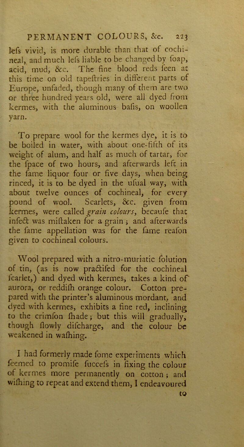 lefs vivid, is more durable than that of cochi- neal, and much lefs liable to be changed by foap, acid, mud, &c. The fine blood reds feen ac this time on old tapeftries in different parts of Europe, unfaded, though many of them are two or three hundred years old, were all dyed from kermes, with the aluminous bafis, on woollen yarn. To prepare wool for the kermes dye, it is to be boiled in water, with about one-fifth of its weight of alum, and half as much of tartar, for the fpace of two hours, and afterwards left in the fame liquor four or five days, when being rinced, it is to be dyed in the ufual way, with about twelve ounces of cochineal, for every pound of wool. Scarlets, &c. given from kermes, were called grain colours, becaufe that infedt was miflaken for a grain > and afterwards the fame appellation was for the fame reafon given to cochineal colours. , >* Wool prepared with a nitro-muriatic folution of tin, (as is now pradlifed for the cochineal fcarlet,) and dyed with kermes, takes a kind of aurora, or reddifh orange colour. Cotton pre- pared with the printer’s aluminous mordant, and dyed with kermes, exhibits a fine red, inclining to the crimfon (hade; but this will gradually, though flowly difcharge, and the colour be weakened in wafhing. I had formerly made fome experiments which feemed to promife fuccefs in fixing the colour of kermes more permanently on cotton ; and wilhing to repeat and extend them, I endeavoured to