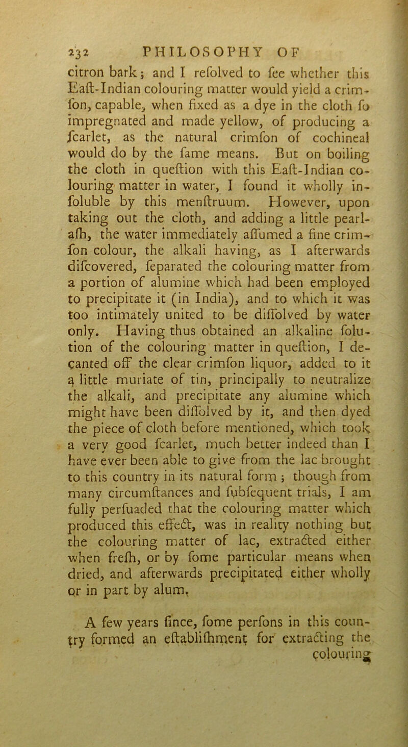 citron bark; and I refolved to fee whether this E'aft-Indian colouring matter would yield a crim- fon, capable, when fixed as a dye in the cloth fo impregnated and made yellow, of producing a fcarlet, as the natural crimfon of cochineal would do by the fame means. But on boiling the cloth in queftion with this Eaft-Indian co- louring matter in water, I found it wholly in- foluble by this menfiruum. However, upon taking out the cloth, and adding a little pearl- alb, the water immediately afiumed a fine crim- fon colour, the alkali having, as I afterwards difcovered, feparated the colouring matter from a portion of alumine which had been employed to precipitate it (in India), and to which it was too intimately united to be difiolved by water only. Having thus obtained an alkaline folu- tion of the colouring matter in quefiion, I de- canted off the clear crimfon liquor, added to it 3 little muriate of tin, principally to neutralize the alkali, and precipitate any alumine which might have been difiolved by it, and then dyed the piece of cloth before mentioned, which took a very good fcarlet, much better indeed than I have ever been able to give from the lac brought to this country in its natural form ; though from many circumftances and fubfequent trials, I am fully perfuaded that the colouring matter which produced this efFedt, was in reality nothing but the colouring matter of lac, extracted either when frefh, or by fome particular means when dried, and afterwards precipitated either wholly or in part by alum. A few years fince, fome perfons in this coun- try formed an eftabli fitment for extracting the Colouring;