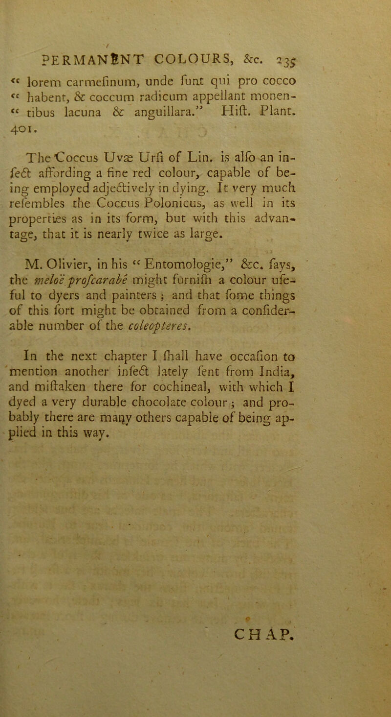 <c lorem carmefinum, unde fuat qni pro cocco <c habent, & coccum radicum appellant monen- <c tibus lacuna & anguillara.” Hift. Plant. 401. • » ' The Coccus Uvse Urfi of Lin. is alfo an in- le6t affording a fine red colour, capable of be- ing employed adjedtively in dying. It very much refembles the Coccus Polonicus, as well in its properties as in its form, but with this advan- tage, that it is nearly twice as large. •, • ' ' ' a * M. Olivier, in his <f Entomologie,” &c. fays, the meloe profcarabe might furnifh a colour ufe- ful to dyers and painters ; and that fome things of this fort might be obtained from a confider- able number of the coleopteres. In the next chapter I (hall have occafion to mention another infedt lately fent from India, and miftaken there for cochineal, with which I dyed a very durable chocolate colour; and pro- bably there are marjy others capable of being ap- plied in this way. CHAP,