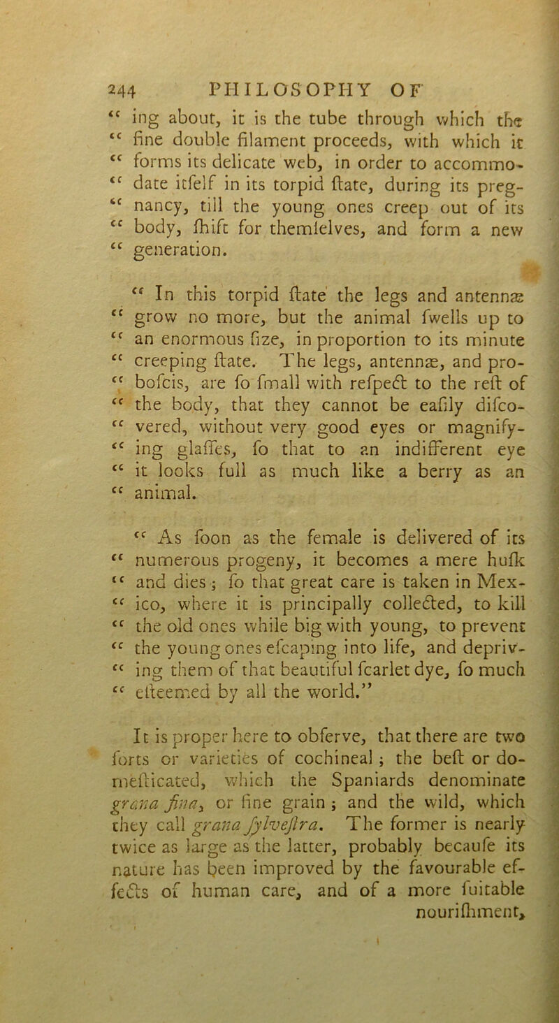 <c ing about, it is the tube through which the <c fine double filament proceeds, with which it cc forms its delicate web, in order to accommo- <c date itfelf in its torpid (late, during its preg- 6C nancy, till the young ones creep out of its <c body, fhift for themlelves, and form a new <c generation. <f In this torpid {late the legs and antennas <c grow no more, but the animal fwelis up to cc an enormous fize, in proportion to its minute <c creeping (late. The legs, antennas, and pro- cc bofcis, are fo fmall with refpedt to the reft of <f the body, that they cannot be eafily difco- fC vered, without very good eyes or magnify- <c ing glafifes, fo that to an indifferent eye <c it looks full as much like a berry as an Cf animal. cf As foon as the female is delivered of its <c numerous progeny, it becomes a mere hufk tc and dies ; fo that great care is taken in Mex- Cf ico, where it is principally collected, to kill <c the old ones while big with young, to prevent tc the young ones efcaping into life, and depriv- C( ing them of that beautiful fcarlet dye, fo much. cc efteemed by all the world.” It is proper here to obferve, that there are two forts or varieties of cochineal ; the beft or do- mefticated, which the Spaniards denominate grana finely or fine grain ; and the wild, which they call grand Jylvefira. The former is nearly- twice as large as the latter, probably becaufe its nature has been improved by the favourable ef- fedls of human care, and of a more iuitable nourifhment.