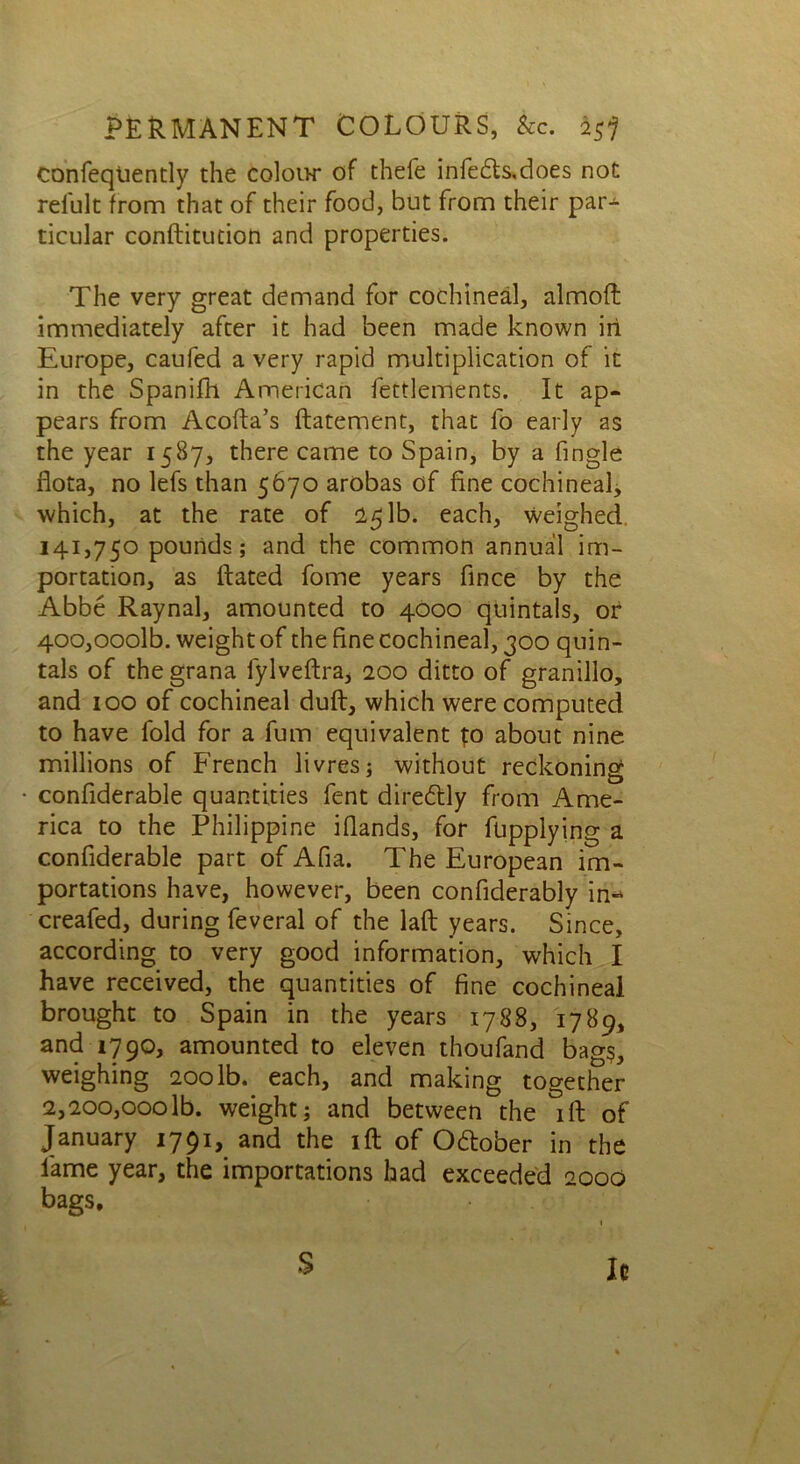 confeqiiently the coIoih* of thefe infe£ls,does not reiult from that of their food, but from their par- ticular conftitudon and properties. The very great demand for cochineal, alrnofl immediately after it had been made known in Europe, caufed a very rapid multiplication of it in the Spanifh American fettlerrients. It ap- pears from Acofta’s ftatement, that fo early as the year 1587, there came to Spain, by a fmgle flota, no lefs than 5670 arobas of fine cochineal, which, at the rate of 25 lb. each, weighed 141,750 pounds; and the common annual im- portation, as ftated fome years fince by the Abbe Raynal, amounted to 4000 quintals, or 400,0001b. weight of the fine cochineal, 300 quin- tals of the grana fylveftra, 200 ditto of granillo, and 100 of cochineal dull, which were computed to have fold for a fum equivalent fo about nine millions of French livres; without reckoning confiderable quantities fent diredtly from Ame- rica to the Philippine ifiands, for fupplying a confiderable part of Afia. The European im- portations have, however, been confiderably in- creafed, during feveral of the laft years. Since, according to very good information, which I have received, the quantities of fine cochineal brought to Spain in the years 1788, 1789, and 1790, amounted to eleven thoufand bags, weighing 200 lb. each, and making together 2,200,000lb. weight; and between the ift of January 1791, and the ift of O&ober in the lame year, the importations had exceeded 2000 bags. S Ic