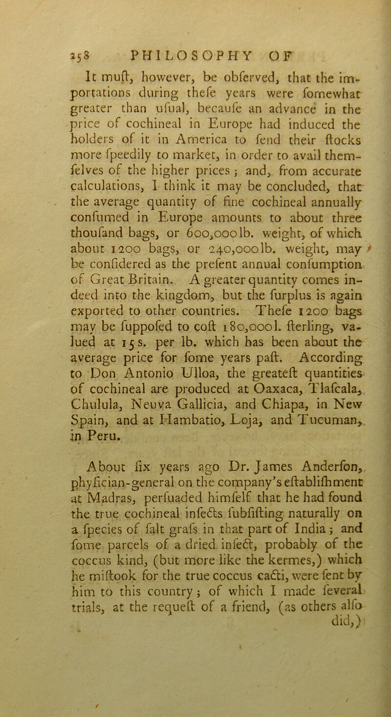 It mu ft, however, be obferved, that the im- portations during thefe years were fornewhat greater than ufual, becaufe an advance in the price of cochineal in Europe had induced the holders of it in America to fend their Hocks more fpeedily to market, in order to avail them- felves of the higher prices; and, from accurate calculations, I think it may be concluded, that the average quantity of fine cochineal annually confumed in Europe amounts to about three thoufand bags, or 6oo,ooolb. weight, of which about 1200 bags, or 240,0001b. weight, may • be confidered as the prefent annual confumption of Great Britain. A greater quantity comes in- deed into the kingdom, but the furplus is again exported to other countries. Thefe 1200 bags may be fuppofed to coft 180,0001. fterling, va- lued at 15 s. per lb. which has been about the average price for fome years paft. According to Don Antonio Ulloa, the greatefl quantities of cochineal are produced at Oaxaca, Tlafcala, Chulula, Neuva Gallicia, and Chiapa, in New Spain, and at Elambatio, Loja, and Tucuman, in Peru. About fix years ago Dr. James Anderfon, phyfician-general on the company’s eftablilhment at Madras, perfuaded himfelf that he had found the true cochineal infers fubfifting naturally on a fpecies of fait grafs in that part of India; and fome parcels of a dried in fed, probably of the coccus kind, (but more like the kermes,) which he miftook for the true coccus cadi, were fent by him to this country; of which I made feveral trials, at the requeft of a friend, (as others alfo did,})