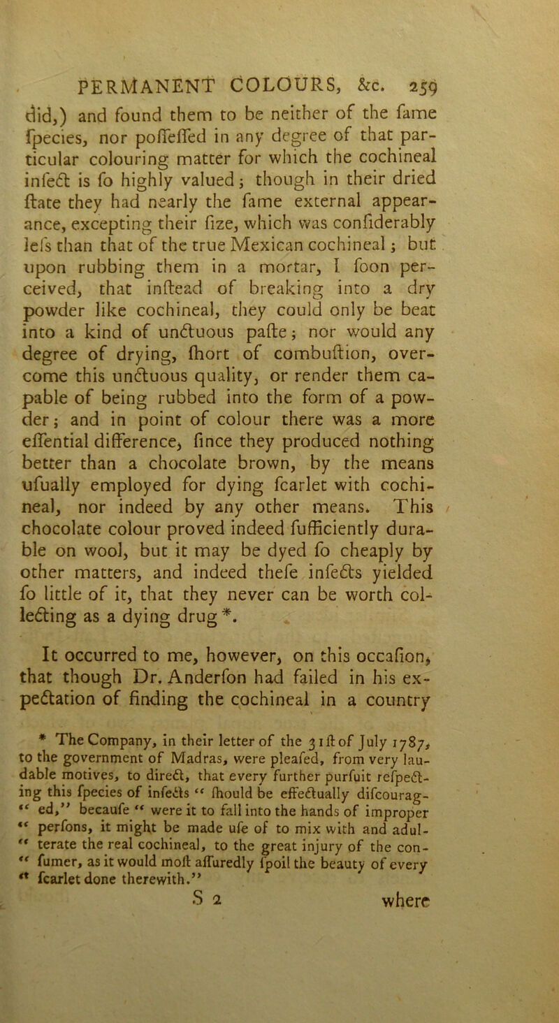 did,) and found them to be neither of the fame fpecies, nor pofTelTed in any degree of that par- ticular colouring matter for which the cochineal infeCt is fo highly valued; though in their dried Rate they had nearly the fame external appear- ance, excepting their fize, which was confiderably lei's than that of the true Mexican cochineal; but: upon rubbing them in a mortar, I foon per- ceived, that inftead of breaking into a dry powder like cochineal, they could only be beat into a kind of unCtuous pafte; nor would any degree of drying, Ihort of combuftion, over- come this uncluous quality, or render them ca- pable of being rubbed into the form of a pow- der; and in point of colour there was a more eiTential difference* ** fince they produced nothing better than a chocolate brown, by the means ufually employed for dying fcarlet with cochi- neal, nor indeed by any other means* This chocolate colour proved indeed fufficiently dura- ble on wool, but it may be dyed fo cheaply by other matters, and indeed thefe infeCts yielded fo little of it, that they never can be worth col- lecting as a dying drug*. It occurred to me, however, on this occafion, that though Dr. Anderfon had failed in his ex- pectation of finding the cochineal in a country * The Company, in their letter of the 3 ill of July 1787, to the government of Madras, were pleafed, from very lau- dable motives, to direct, that every further purfuit refpedt- ing this fpecies of infers “ fhould be effectually difcourag- “ ed,” becaufe “ were it to fall into the hands of improper *f perfons, it might be made ufe of to mix with and adul- ** terate the real cochineal, to the great injury of the con-  Turner, as it would molt affuredly lpoil the beauty of every ** fcarlet done therewith.” s 2 where