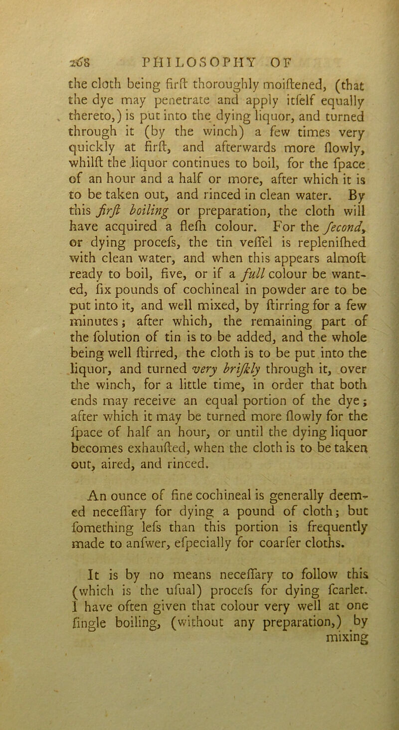 the cloth being firft thoroughly moiftened, (that the dye may penetrate and apply itfelf equally thereto,) is put into the dying liquor, and turned through it (by the winch) a few times very quickly at firft, and afterwards more flowly, whilft the liquor continues to boil, for the fpace of an hour and a half or more, after which it is to be taken out, and rinced in clean water. By tms firft boiling or preparation, the cloth will have acquired a flefh colour. For the Jecondy or dying procefs, the tin veflfel is replenifhed with clean water, and when this appears almoft: ready to boil, five, or if a full colour be want- ed, fix pounds of cochineal in powder are to be put into it, and well mixed, by ftirring for a few minutes; after which, the remaining part of the folution of tin is to be added, and the whole being well ftirred, the cloth is to be put into the liquor, and turned very brifkly through it, over the winch, for a little time, in order that both ends may receive an equal portion of the dye; after which it may be turned more flowly for the fpace of half an hour, or until the dying liquor becomes exhaufted, when the cloth is to be taken out, aired, and rinced. An ounce of fine cochineal is generally deem- ed neceflary for dying a pound of cloth; but fomething lefs than this portion is frequently made to anfwer, efpecially for coarfer cloths. It is by no means neceflary to follow this (which is the ufual) procefs for dying fcarlet. I have often given that colour very well at one Angle boiling, (without any preparation,) by mixing