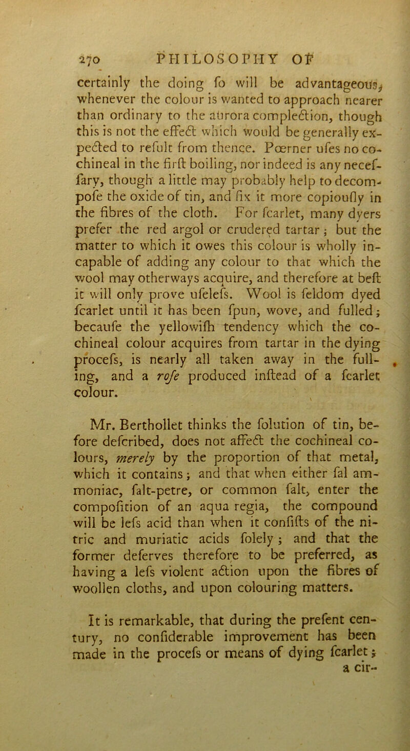 certainly the doing fo will be advantageous whenever the colour is wanted to approach nearer than ordinary to the aurora completion, though this is not the effect which would be generally ex- pected to refult from thence. Poerner ufes no co- chineal in the firft boiling, nor indeed is any necef- fary, though a little may probably help todecom- pofe the oxide of tin, and fix it more copioufiy in the fibres of the cloth. For fcarlet, many dyers prefer the red argol or crudered tartar ; but the matter to which it owes this colour is wholly in- capable of adding any colour to that which the wool may otherways acquire, and therefore at belt it will only prove ufelefs. Wool is feldom dyed fcarlet until it has been fpun, wove, and fulled; becaufe the yellowifh tendency which the co- chineal colour acquires from tartar in the dying procefs, is nearly all taken away in the full- , ing, and a roje produced inftead of a fcarlet colour. Mr. Berthollet thinks the folution of tin, be- fore defcribed, does not affe£t the cochineal co- lours, merely by the proportion of that metal, which it contains; and that when either fal am- moniac, falt-petre, or common fait, enter the compofition of an aqua regia, the compound will be lefs acid than when it confifts of the ni- tric and muriatic acids folely; and that the former deferves therefore to be preferred, as having a lefs violent adtion upon the fibres of woollen cloths, and upon colouring matters. It is remarkable, that during the prefent cen- tury, no confiderable improvement has been made in the procefs or means of dying fcarlet j a cir-