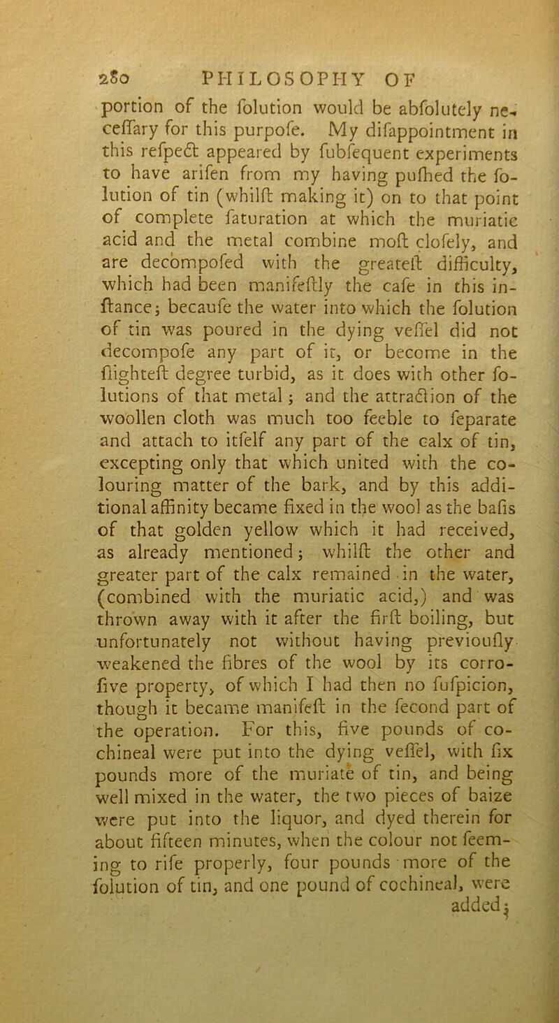 portion of the folution would be abfolutely ne- ceffary for this purpofe. My difappointment in this refpedt appeared by fubfequent experiments to have arifen from my having pufhed the fo- lution of tin (whilft making it) on to that point of complete faturation at which the muriatic acid and the metal combine moft clofely, and are decompofed with the greateft difficulty, which had been manifeftly the cafe in this in- ftancej becaufe the water into which the folution of tin was poured in the dying veflel did not decompofe any part of it, or become in the flighted: degree turbid, as it does with other fo- lutions of that metal; and the attraction of the woollen cloth was much too feeble to feparate and attach to itfelf any part of the calx of tin, excepting only that which united with the co- louring matter of the bark, and by this addi- tional affinity became fixed in the wool as the bafis of that golden yellow which it had received, as already mentioned; whilft the other and greater part of the calx remained in the water, (combined with the muriatic acid,) and was thrown away with it after the firft boiling, but unfortunately not without having previoufiy -weakened the fibres of the wool by its corro- five property, of which I had then no fufpicion, though it became manifefl: in the fecond part of the operation. For this, five pounds of co- chineal were put into the dying vefiel, with fix pounds more of the muriate of tin, and being well mixed in the water, the two pieces of baize were put into the liquor, and dyed therein for about fifteen minutes, when the colour not feem- ing to rife properly, four pounds more of the folution of tin, and one pound of cochineal, were added^