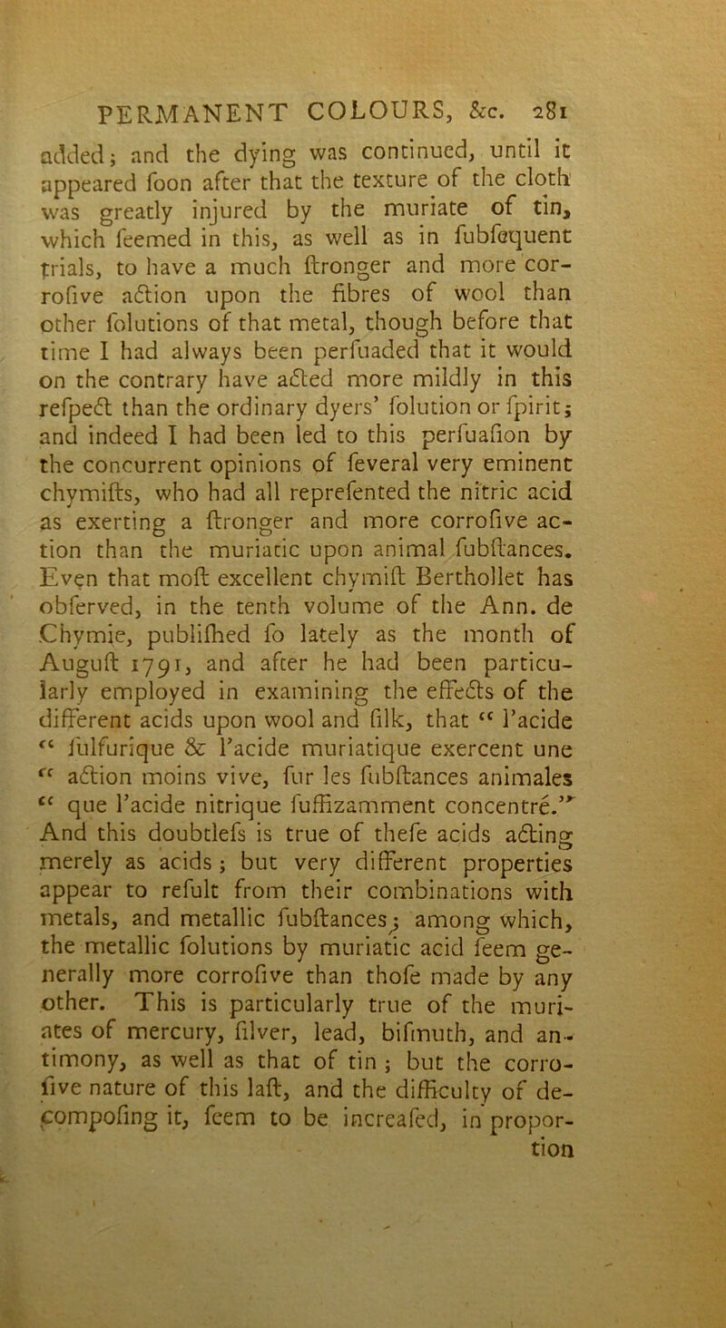 added; and the dying was continued, until it appeared Toon after that the texture of the cloth was greatly injured by the muriate of tin, which feemed in this, as well as in fubfequent trials, to have a much ftronger and more cor- rofive adtion upon the fibres of wool than other folutions of that metal, though before that time I had always been perfuaded that it would on the contrary have adted more mildly in this refpedt than the ordinary dyers’ folution or fpirit; and indeed I had been led to this perfuafion by the concurrent opinions of feveral very eminent chymifts, who had all reprefented the nitric acid as exerting a ftronger and more corrofive ac- tion than the muriatic upon animal fubftances. Even that moft excellent chymift Berthollet has obferved, in the tenth volume of the Ann. de .Chymie, publifhed fo lately as the month of Auguft 1791, and after he had been particu- larly employed in examining the effedts of the different acids upon wool and {ilk, that <c l’acide fC fulfurique & l’acide muriatique exercent une ff adtion moins vive, fur les fubftances animales tf que l’acide nitrique fufftzamment concentre.’^ And this doubtlefs is true of thefe acids adtincr merely as acids; but very different properties appear to refult from their combinations with metals, and metallic fubftances^ among which, the metallic folutions by muriatic acid feem ge- nerally more corrofive than thofe made by any other. This is particularly true of the muri- ates of mercury, filver, lead, bifmuth, and an- timony, as well as that of tin ; but the corro- five nature of this laft, and the difficulty of de- compofing it, feem to be increafed, in propor- tion