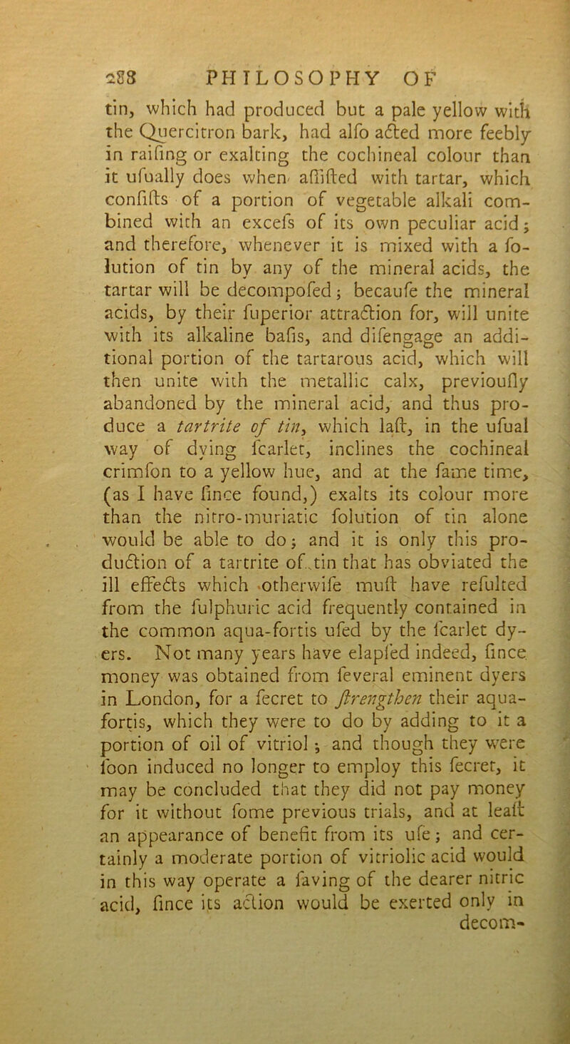 tin, which had produced but a pale yellow with the Quercitron bark, had alfo aCted more feebly in raifing or exalting the cochineal colour than it ulually does when- afiifted with tartar, which confffts of a portion of vegetable alkali com- bined with an excels of its own peculiar acid; and therefore, whenever it is mixed with a fo- lution of tin by any of the mineral acids, the tartar will be decompofed; becaufe the mineral acids, by their fuperior attraction for, will unite with its alkaline bafis, and difengage an addi- tional portion of the tartarous acid, which will then unite with the metallic calx, previoufly abandoned by the mineral acid, and thus pro- duce a tar trite of tin, which lad, in the ufual way of dying lcarlet, inclines the cochineal crimfon to a yellow hue, and at the fame time, (as I have fince found,) exalts its colour more than the nitro-muriatic folution of tin alone would be able to do; and it is only this pro- duction of a tartrite of .tin that has obviated the ill effeCts which otherwife muff have refulted from the fulphuric acid frequently contained in the common aqua-fortis ufed by the lcarlet dy- ers. Not many years have elapled indeed, ffnce. money was obtained from leveral eminent dyers in London, for a fecret to ftrengthen their aqua- fortis, which they were to do by adding to it a portion of oil of vitriol •, and though they wrere loon induced no longer to employ this fecret, it may be concluded that they did not pay money for it without fome previous trials, and at leaff an appearance of benefit from its ufe; and cer- tainly a moderate portion of vitriolic acid would in this way operate a laving of the dearer nitric acid, ffnce its aCtion would be exerted only in decom-