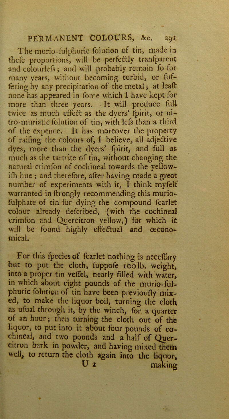 The murio-fuJphuric folution of tin, made in thefe proportions, will be perfedtly tranfparent and colourlefs; and will probably remain fo for many years, without becoming turbid, or fuf- fering by any precipitation of the metal; at leaft none has appeared in fome which I have kept for more than three years. It will produce full twice as much effed: as the dyers* fpirit, or ni- tro-muriatic folution of tin, with lefs than a third of the expence. It has moreover the property of railing the colours of, I believe, all adjedive dyes, more than the dyers’ fpirit, and full as much as the tartrite of tin, without changing the natural crimfon of cochineal towards the yellow- ilh hue ; and therefore, after having made a great number of experiments with it, I think myfelf warranted in ftrongly recommending this murio- lulphate of tin for dying the compound fcarlet colour already defcribed, (with the cochineal crimfon and Quercitron yellow,) for which ic will be found highly effectual and cecono- mical. For this fpeciesof fcarlet nothing is neceflary but to put the cloth, fuppofe 100 lb. weight, into a proper tin veflel, nearly filled with water, in which about eight pounds of the murio-ful- phuric folution of tin have been previoufly mix- ed, to make the liquor boil, turning the cloth as ufual through it, by the winch, for a quarter of an hour; then turning the cloth out of the liquor, to put into it about four pounds of co- chineal, and two pounds and a half of Quer- citron bark in powder, and having mixed them well, to return the cloth again into the liquor, U 2 making