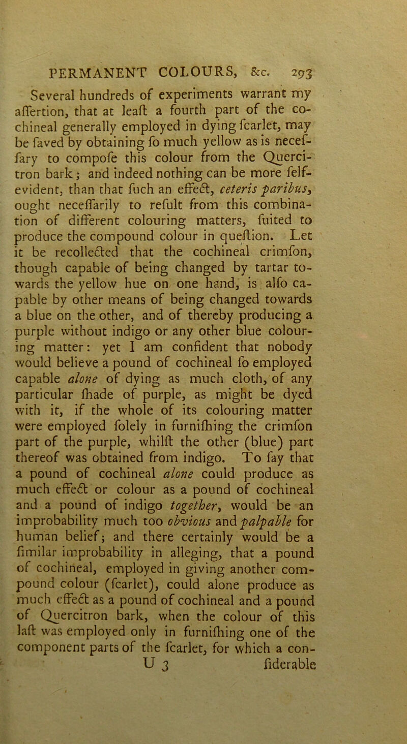 Several hundreds of experiments warrant my afifertion, that at lead a fourth part of the co- chineal generally employed in dying fcarlet, may be faved by obtaining fo much yellow as is necef- fary to compofe this colour from the Querci- tron bark; and indeed nothing can be more felf- evident, than that fuch an effect, ceteris paribus, ought neceffarily to refult from this combina- tion of different colouring matters, fuited to produce the compound colour in queflion. Let it be recollected that the cochineal crimfon, though capable of being changed by tartar to- wards the yellow hue on one hand, is alfo ca- pable by other means of being changed towards a blue on the other, and of thereby producing a purple without indigo or any other blue colour- ing matter: yet I am confident that nobody would believe a pound of cochineal fo employed capable alone of dying as much cloth, of any particular fhade of purple, as might be dyed with it, if the whole of its colouring matter were employed folely in furnifhing the crimfon part of the purple, whilft the other (blue) part thereof was obtained from indigo. To fay that a pound of cochineal alone could produce as much effeCt or colour as a pound of cochineal and a pound of indigo together, would be an improbability much too obvious and palpable for human belief; and there certainly would be a fimilar improbability in alleging, that a pound of cochineal, employed in giving another com- pound colour (fcarlet), could alone produce as much effeCt as a pound of cochineal and a pound of Quercitron bark, when the colour of this laft was employed only in furnifhing one of the component parts of the fcarlet, for which a con- U 3 fiderable