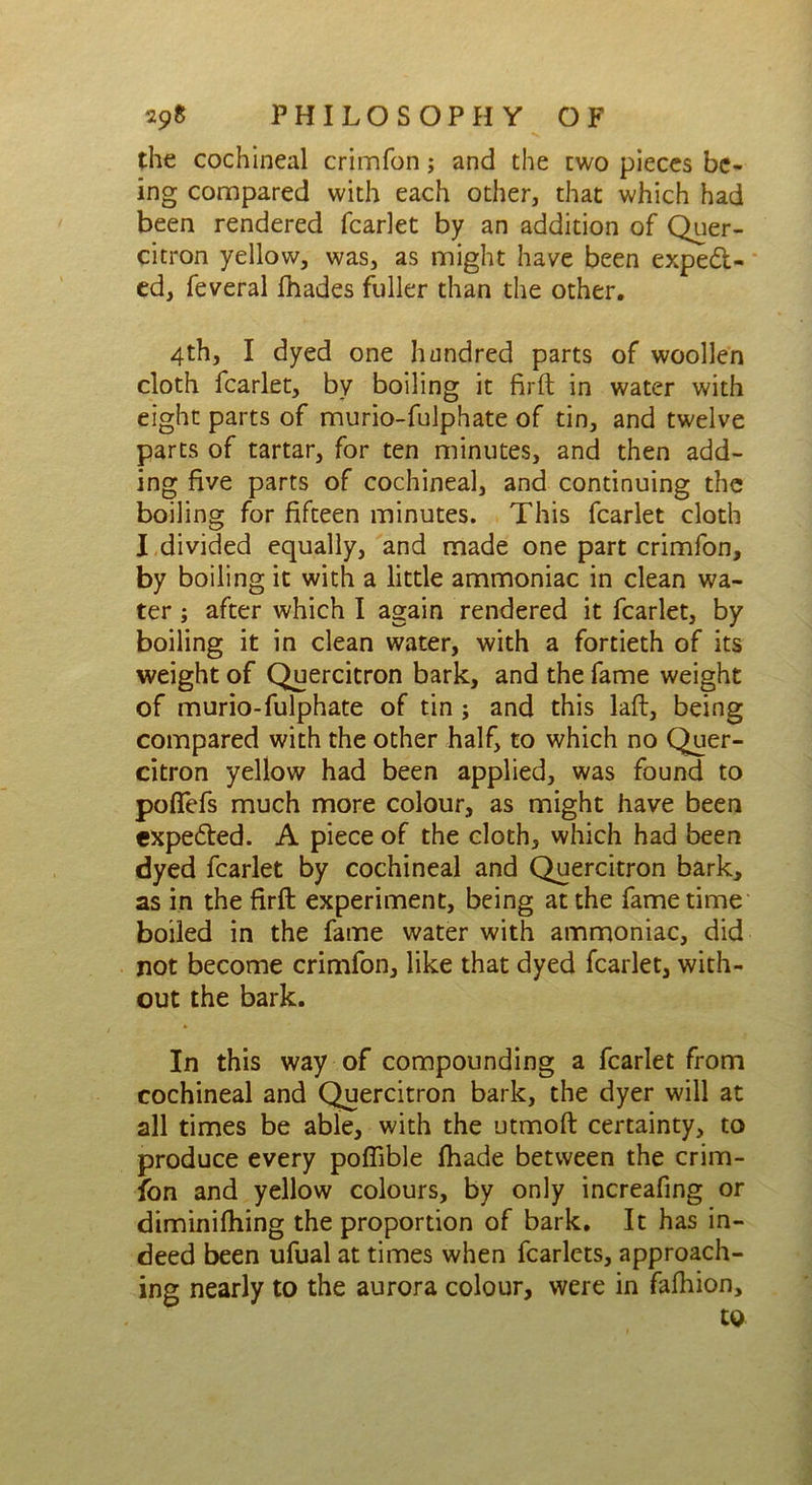 the cochineal crimfon; and the two pieces be- ing compared with each other, that which had been rendered fcarlet by an addition of Quer- citron yellow, was, as might have been expect- ed, feveral fhades fuller than the other. 4th, I dyed one hundred parts of woollen cloth fcarlet, by boiling it firft in water with eight parts of murio-fulphate of tin, and twelve parts of tartar, for ten minutes, and then add- ing five parts of cochineal, and continuing the boiling for fifteen minutes. This fcarlet cloth I divided equally, and made one part crimfon, by boiling it with a little ammoniac in clean wa- ter ; after which I again rendered it fcarlet, by boiling it in clean water, with a fortieth of its weight of Quercitron bark, and the fame weight of murio-fulphate of tin ; and this laft, being compared with the other half, to which no Quer- citron yellow had been applied, was found to pofiefs much more colour, as might have been expeCted. A piece of the cloth, which had been dyed fcarlet by cochineal and Quercitron bark, as in the firfb experiment, being at the fame time boiled in the fame water with ammoniac, did not become crimfon, like that dyed fcarlet, with- out the bark. In this way of compounding a fcarlet from cochineal and Quercitron bark, the dyer will at all times be able, with the utmoft certainty, to produce every poflible fhade between the crim- fon and yellow colours, by only increafing or diminifhing the proportion of bark. It has in- deed been ufual at times when fcarlets, approach- ing nearly to the aurora colour, were in fafhion, to