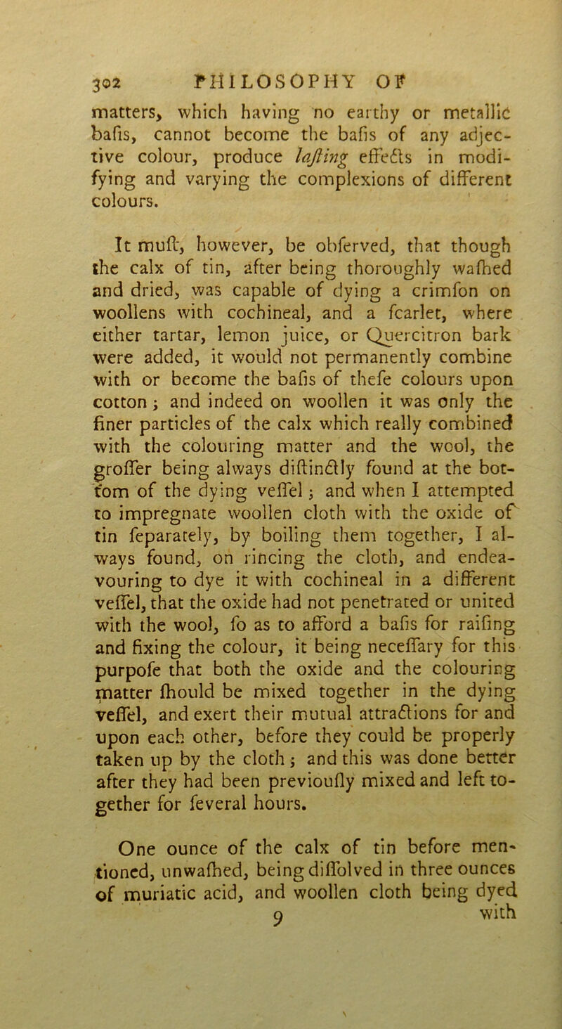 matters, which having no earthy or metallic bafis, cannot become the bafis of any adjec- tive colour, produce lofting effe&s in modi- fying and varying the complexions of different colours. It muff, however, be obferved, that though the calx of tin, after being thoroughly wafhed and dried, was capable of dying a crimfon on woollens with cochineal, and a fcarlet, where either tartar, lemon juice, or Quercitron bark were added, it would not permanently combine with or become the bafis of thefe colours upon cotton y and indeed on woollen it was only the finer particles of the calx which really combined with the colouring matter and the wool, the groffer being always diftin&Iy found at the bot- tom of the dying veffel; and when I attempted to impregnate woollen cloth with the oxide of tin feparately, by boiling them together, I al- ways found, on rincing the cloth, and endea- vouring to dye it with cochineal in a different veffel, that the oxide had not penetrated or united with the wool, fo as to afford a bafis for raifing and fixing the colour, it being neceffary for this purpofe that both the oxide and the colouring matter ftiould be mixed together in the dying veffel, and exert their mutual attractions for and upon each other, before they could be properly taken up by the cloth; and this was done better after they had been previoufly mixed and left to- gether for feveral hours. One ounce of the calx of tin before men- tioned, unwafhed, being diffolved in three ounces of muriatic acid, and woollen cloth being dyed o with