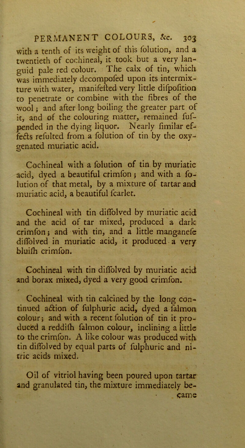 with a tenth of its weight of this folution, and a twentieth of cochineal, it took but a very lan- guid pale red colour. The calx of tin, which was immediately decompofed upon its intermix- ture with water, manifefted very little difpofition to penetrate or combine with the fibres of the wool; and after long boiling the greater part of it, and of the colouring matter, remained fuf- pended in the dying liquor. Nearly fimilar ef- fects refulted from a folution of tin by the oxy- genated muriatic acid. Cochineal with a folution of tin by muriatic acid, dyed a beautiful crimfon; and with a fo- lution of that metal, by a mixture of tartar and muriatic acid, a beautiful fcarlet. Cochineal with tin difiolved by muriatic acid and the acid of tar mixed, produced a dark crimfon; and with tin, and a little manganefe diffolved in muriatic acid, it produced a very bluifh crimfon. Cochineal with tin diffolved by muriatic acid and borax mixed, dyed a very good crimfon. Cochineal with tin calcined by the long con- tinued a&ion of fulphuric acid, dyed a falmon colour; and with a recent folution of tin it pro- duced a reddifh falmon colour, inclining a little to the crimfon. A like colour was produced with tin difiolved by equal parts of fulphuric and ni- tric acids mixed. Oil of vitriol having been poured upon tartar and granulated tin, the mixture immediately be- came