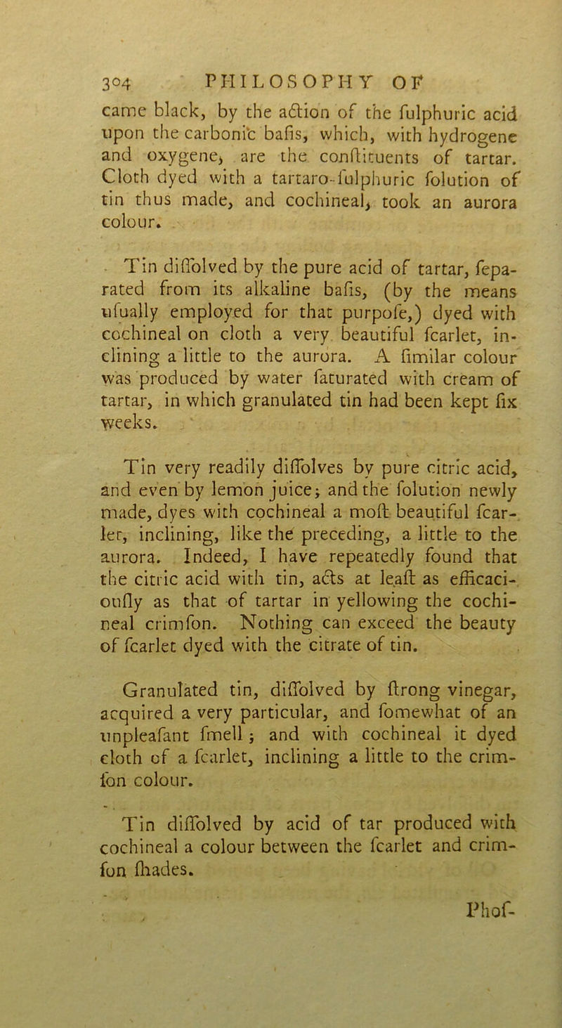 came black, by the adion of the fulphuric acid upon the carbonic bafis, which, with hydrogene and oxygene* are the conftituents of tartar. Cloth dyed with a tartaro- fulphuric folution of tin thus made, and cochineal, took an aurora colour. Tin diffolved by the pure acid of tartar, fepa- rated from its alkaline bafis, (by the means ufually employed for that purpofe,) dyed with cochineal on cloth a very beautiful fcarlet, in- clining a little to the aurora. A fimilar colour was produced by water faturated with cream of tartar, in which granulated tin had been kept fix weeks. Tin very readily diffolves by pure citric acid, and even by lemon juice; and the folution newly made, dyes with cochineal a molt beautiful fcar- ler, inclining, like the preceding, a little to the aurora. Indeed, I have repeatedly found that the citric acid with tin, ads at lead as efficaci- oufly as that of tartar in yellowing the cochi- neal crimfon. Nothing can exceed the beauty of fcarlet dyed with the citrate of tin. Granulated tin, diffolved by ftrong vinegar, acquired a very particular, and fomewhat of an unpleafant fmell; and with cochineal it dyed cloth of a fcarlet, inclining a little to the crim- ibn colour. Tin diifolved by acid of tar produced with cochineal a colour between the fcarlet and crini- fon fhades. Phof-