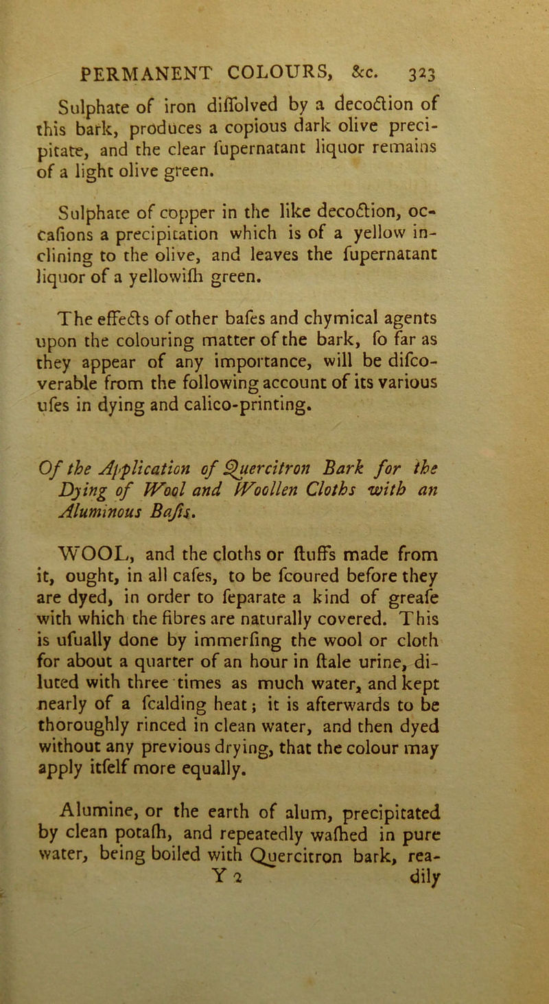 Sulphate of iron diffolved by a decodion of this bark, produces a copious dark olive preci- pitate, and the dear fupernatant liquor remains of a light olive green. Sulphate of copper in the like decodion, oc- cafions a precipitation which is of a yellow in- clining to the olive, and leaves the fupernatant liquor of a yellowilh green. The effeds of other bafes and chymical agents upon the colouring matter of the bark, fo far as they appear of any importance, will be difeo- verable from the following account of its various ufes in dying and calico-printing. Of the Application of Quercitron Bark for the Dying of JVool and tVoollen Cloths with an Aluminous Bafis. WOOL, and the cloths or fluffs made from it, ought, in all cafes, to be fcoured before they are dyed, in order to feparate a kind of greafe with which the fibres are naturally covered. This is ufually done by immerfing the wool or cloth for about a quarter of an hour in ftale urine, di- luted with three times as much water, and kept nearly of a Raiding heat; it is afterwards to be thoroughly rinced in clean water, and then dyed without any previous drying, that the colour may apply itfelf more equally. Alumine, or the earth of alum, precipitated by clean potafh, and repeatedly walked in pure water, being boiled with Quercitron bark, rea- Y 2 dily