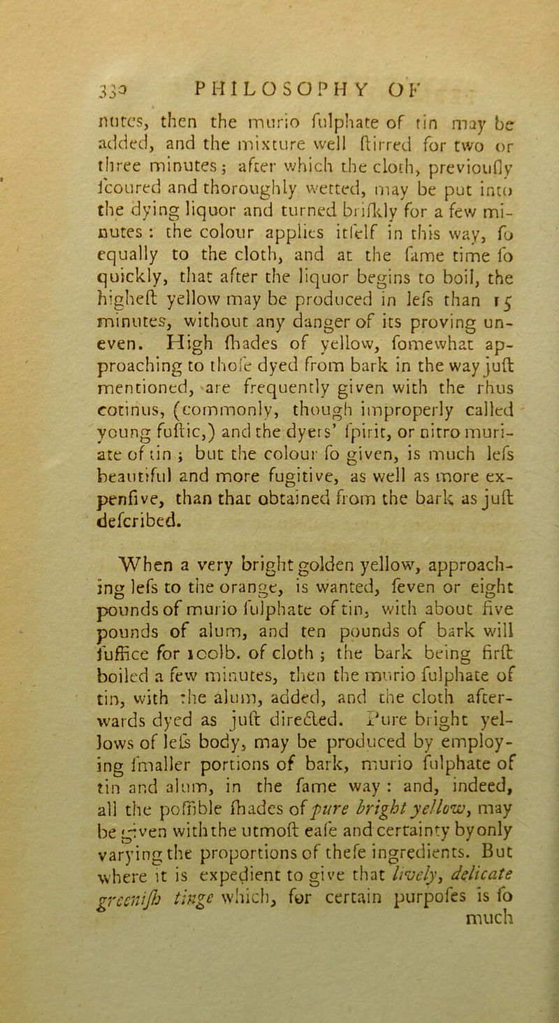 mires, then the murio fulphate of tin may be added, and the mixture well ftirred for two or three minutes; after which the cloth, previoufly icoured and thoroughly wetted, may be put into the dying liquor and turned brifkly for a few mi- nutes : the colour applies itlelf in this way, fo equally to the cloth, and at the fame time fo quickly, that after the liquor begins to boil, the higheft yellow may be produced in lefs than 15 minutes, without any danger of its proving un- even. High fhades of yellow, fomewhat ap- proaching to thofe dyed from bark in the way juft mentioned, are frequently given with the rhus cotinus, (commonly, though improperly called young fuftic,) and the dyers’ fpirit, or nitro muri- ate of tin ; but the colour fo given, is much lefs beautiful and more fugitive, as well as more ex- penfive, than that obtained from the bark as juft deferibed. When a very bright golden yellow, approach- ing lefs to the orange, is wanted, feven or eight pounds of murio lulphate of tin. with about five pounds of alum, and ten pounds of bark will fuffice for icolb. of cloth ; the bark being firft boiled a few minutes, then the murio fulphate of tin, with the alum, added, and the cloth after- wards dyed as juft direded. Pure bright yel- lows of left body, may be produced by employ- ing ifnaller portions of bark, murio fulphate of tin and alum, in the fame way : and, indeed, all the pofiible fhades of pure bright yellow, may be given with the utmoft eafe and certainty by only varying the proportions of thefe ingredients. But where it is expedient to give that lively, delicate greenijb tinge which, for certain purpofes is fo much