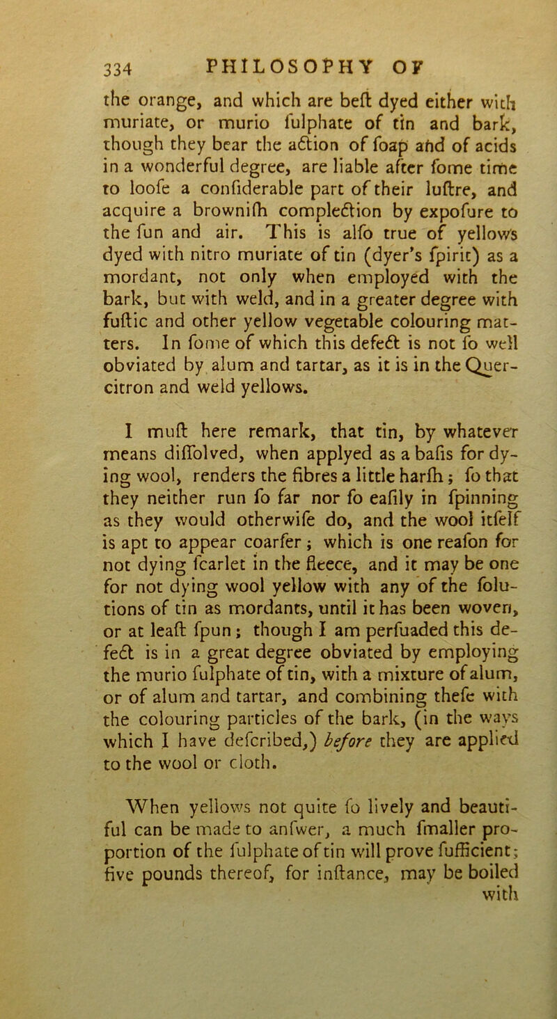 the orange, and which are beft dyed either with muriate, or murio lulphate of tin and bark, though they bear the attion of foap afid of acids in a wonderful degree, are liable after fome time to loofe a confiderable part of their luftre, and acquire a brownifh completion by expofure to the fun and air. This is alfo true of yellow's dyed with nitro muriate of tin (dyer’s fpirit) as a mordant, not only when employed with the bark, but with weld, and in a greater degree with fuftic and other yellow vegetable colouring mat- ters. In fome of which this defet is not fo well obviated by alum and tartar, as it is in the Quer- citron and weld yellows. I md here remark, that tin, by whatever means difiolved, when applyed as abafis for dy- ing wool, renders the fibres a little harfh; fothat they neither run fo far nor fo eafily in fpinning as they would otherwife do, and the wool itfelf is apt to appear coarfer ; which is one reafon for not dying fcarlet in the fleece, and it may be one for not dying wool yellow with any of the folu- tions of tin as mordants, until it has been woven, or at lead fpun; though I am perfuaded this de- fe£t is in a great degree obviated by employing the murio fulphate of tin, with a mixture of alum, or of alum and tartar, and combining thefc with the colouring particles of the bark, (in the ways which I have defcribed,) before they are applied to the wool or cloth. When yellows not quite fo lively and beauti- ful can be made to anfwer, a much fmaller pro- portion of the fulphate of tin will prove fufficient; five pounds thereof, for inftance, may be boiled