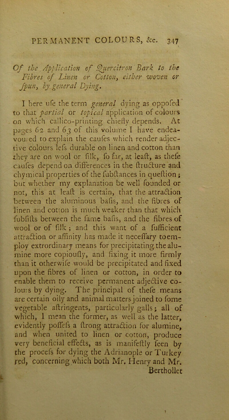 Of the Application of flier citron Bark to the Fibres of Linen or Cottony either woven or fpuny by general Dying. I here life the term general dying as oppofed to that partial or topical application of colours on which callico-printing chiefly depends. At pages 61 and 63 of this volume I have endea- voured to explain the caufes which render adjec- tive colours lefs durable on linen and cotton than they are on wool or filk, fo far, at lead, as tnefe caufes depend on differences in the ftrudure and chytnical properties of the fu'oftances in queflion ; but whether my explanation be well founded or not, this at lead is certain, that the attradion between the aluminous bafls, and the fibres of linen and cotton is much weaker than that which fubfifls between the fame bans, and the fibres of wool or of filk ; and this want of a fufficient attradion or affinity has made it neceffary toem- ploy extrordinary means for precipitating the alu- mine more copioufiy, and fixing it more firmly than it otherwife would be precipitated and fixed upon the fibres of linen or cotton, in order to enable them to receive permanent adjedive co- lours by dying. The principal of thefe means are certain oily and animal mattersjoined to fome vegetable aftringents, particularly galls; all of which, 1 mean the former, as well as the latter, evidently poffefs a ftrong attradion for alumine, and when united to linen or cotton, produce very beneficial effe6ts, as is manifeftly feen by the procefs for dying the Adrianople or Turkey fed, concerning which both Mr. Henry and Mr. Berthollet