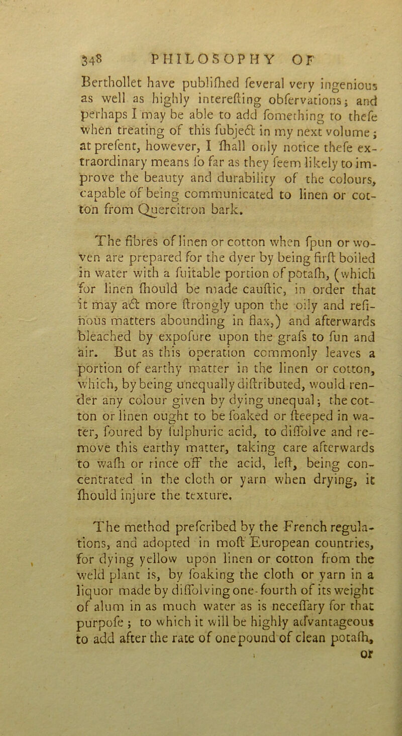 Berthollet have publifhed feveral very ingenious as well as highly interefting obfervations; and perhaps I may be able to add fomething to thefe when treating of this fubjed in my next volume; at prefent, however, I fhall only notice thefe ex- traordinary means lo far as they feem likely to im- prove the beauty and durability of the colours, capable of being communicated to linen or cot- ton from Quercitron bark. The fibres of linen or cotton when fpun or wo- ven are prepared for the dyer by being firft boiled in water with a fuitable portion of potafh, (which for linen fhould be made cauftic, in order that it may ad more ftrongly upon the oily and refi- hous matters abounding in flax,) and afterwards bleached by expofure upon the grafs to fun and air. But as this operation commonly leaves a portion of earthy matter in the linen or cotton, which, by being unequally diftributed, would ren- der any colour given by dying unequal-, the cot- ton or linen ought to be leaked or fteeped in wa- ter, foured by lulphuric acid, to diftblve and re- move this earthy matter, taking care afterwards to wafh or rince off the acid, left, being con- centrated in the cloth or yarn when drying, it fhould injure the texture. The method preferibed by the French regula- tions, and adopted in mod European countries, for dying yellow upon linen or cotton from the weld plant is, by foaking the cloth or yarn in a liquor made by diftblving one-fourth of its weight of alum in as much water as is neceftary for that purpofe ; to which it will be highly advantageous to add after the rate of one pound of clean potafh, or i