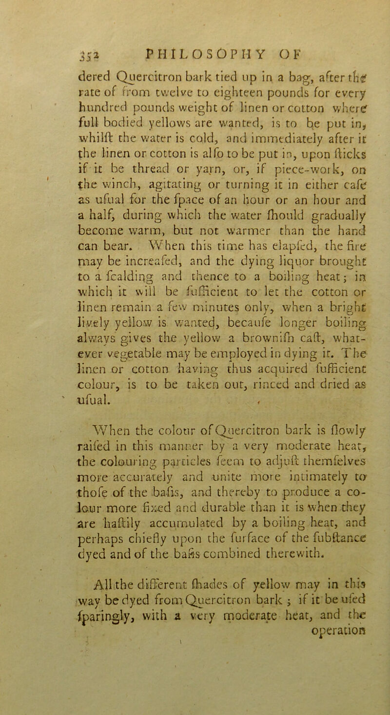 tiered Quercitron bark tied up in a bag, after thcf rate of from twelve to eighteen pounds for every hundred pounds weight of linen or cotton where full bodied yellows are wanted, is to be put in, whilft the water is cold, and immediately after it the linen or cotton is alfo to be put in, upon flicks if it be thread or yarn, or, if piece-work, on the winch, agitating or turning it in either cafe as ufual for the fpace of an hour or an hour and a half, during which the water fhould gradually become warm, but not warmer than the hand can bear. When this time has elapfed, the fire may be increafed, and the dying liquor brought to. a fcaldiqg and thence to a boiling heat; in which it will be Sufficient to let the cotton or linen remain a few minutes only, when a bright lively yellow is wanted, becaufe longer boiling always gives the yellow a brownifh caff, what- ever vegetable may be employed in dying it. The linen or cotton having thus acquired fufficient colour, is to be taken out, rinced and dried as ' ufual. When the colour of Quercitron bark is flowly railed in this manner by a very moderate heat, the colouring particles feem to adjuft themfelves more accurately and unite more intimately to thofe of the bails, and thereby to produce a co- lour more fixed and durable than it is when they are liaftily accumulated by a boiling heat, and perhaps chiefly upon the furface of the fubftance dyed and of the bafis combined therewith. All the different fhades of yellow may in this way be dyed from Quercitron bark ; if it beufed (paringly, with a very moderate heat, and the operation