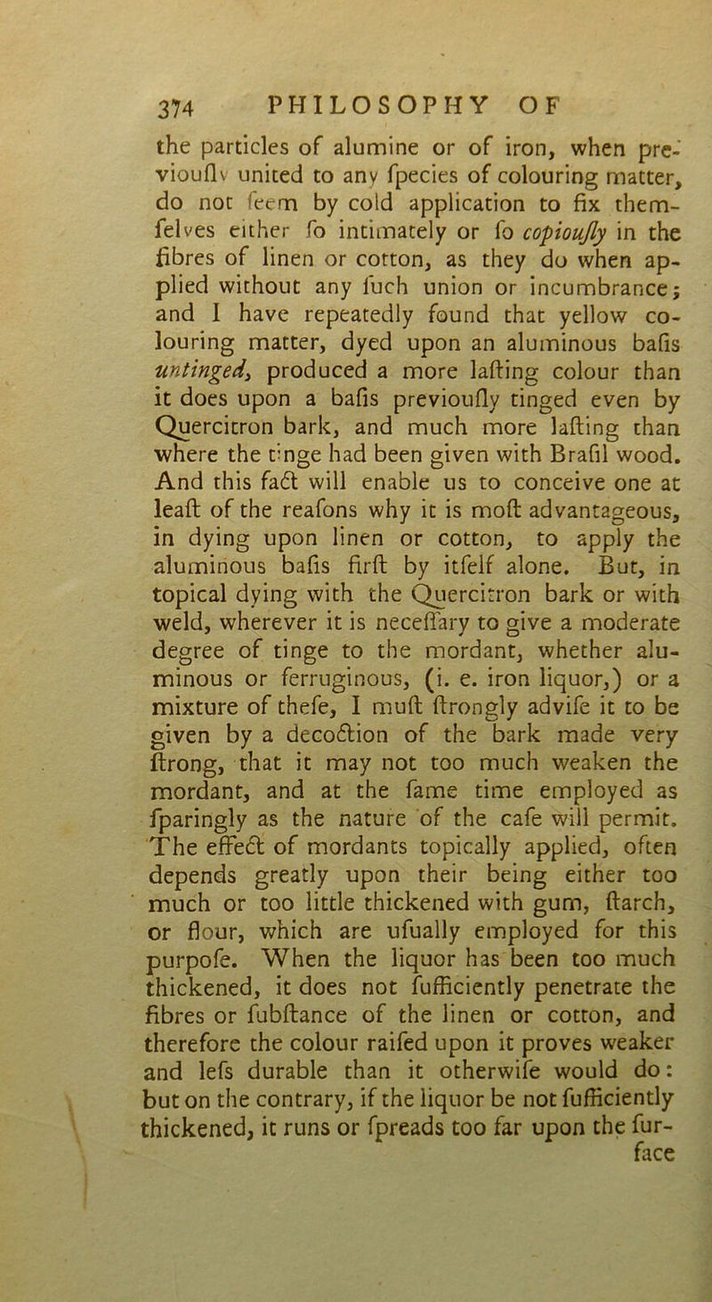 the particles of alumine or of iron, when pre- viouflv united to any fpecies of colouring matter, do not feern by cold application to fix them- felves either fo intimately or fo copioufly in the fibres of linen or cotton, as they do when ap- plied without any luch union or incumbrance; and I have repeatedly found that yellow co- louring matter, dyed upon an aluminous bafis untinged, produced a more lading colour than it does upon a bafis previoufly tinged even by Quercitron bark, and much more lading than where the tinge had been given with Brafil wood. And this fad will enable us to conceive one at lead of the reafons why it is mod advantageous, in dying upon linen or cotton, to apply the aluminous bafis fird by itfelf alone. But, in topical dying with the Quercitron bark or with weld, wherever it is neceflfary to give a moderate degree of tinge to the mordant, whether alu- minous or ferruginous, (i. e. iron liquor,) or a mixture of thefe, I mud drongly advife it to be given by a decodion of the bark made very Strong, that it may not too much weaken the mordant, and at the fame time employed as fparingly as the nature of the cafe will permit. The effed of mordants topically applied, often depends greatly upon their being either too much or too little thickened with gum, darch, or flour, which are ufually employed for this purpofe. When the liquor has been too much thickened, it does not Sufficiently penetrate the fibres or fubdance of the linen or cotton, and therefore the colour raifed upon it proves weaker and lefs durable than it otherwife would do: but on the contrary, if the liquor be not diffidently thickened, it runs or fpreads too far upon the fur-