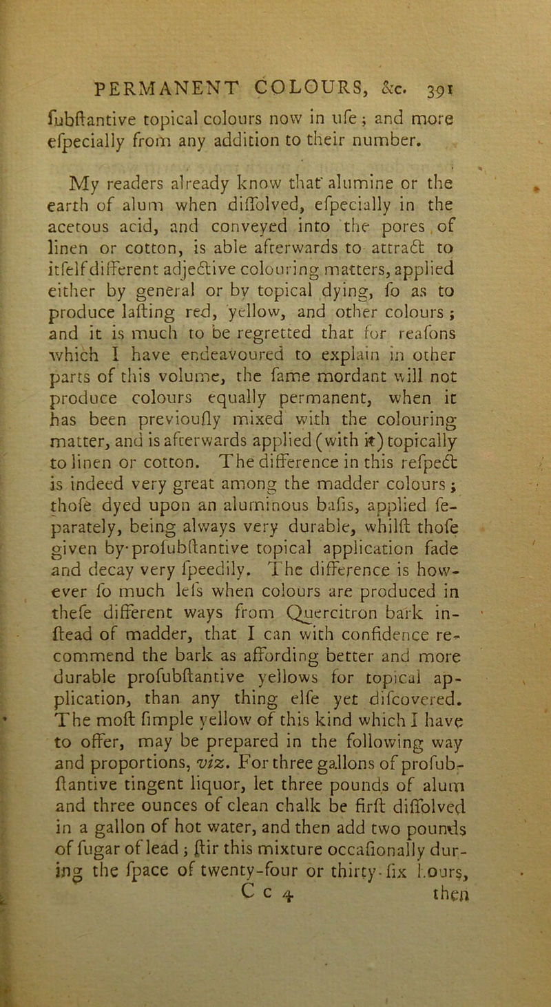 fubftantive topical colours now in life; and more efpecially from any addition to their number. My readers already know that'alumine or the earth of alum when diffolved, efpecially in the acetous acid, and conveyed into the pores of linen or cotton, is able afterwards to attract to itfelfdifferent adjedtive colouring matters, applied either by general or bv topical dying, fo as to produce lading red, yellow, and other colours ; and it is much to be regretted that for reafons which I have endeavoured to explain in other parts of this volume, the fame mordant will not produce colours equally permanent, when it has been previoufly mixed with the colouring matter, and is afterwards applied (with it) topically to linen or cotton. The difference in this refpedt is indeed very great among the madder colours; thofe dyed upon an aluminous bafis, applied fe- parately, being always very durable, whilft thofe given by-profubftantive topical application fade and decay very fpeedily. The difference is how- ever fo much lei's when colours are produced in thefe different ways from Quercitron bark in- dead of madder, that I can with confidence re- commend the bark as affording better and more durable profubdantive yellows for topical ap- plication, than any thing elfe yet difeovered. The mod fimple yellow of this kind which I have to offer, may be prepared in the following way and proportions, viz. For three gallons of profub- flantive tingent liquor, let three pounds of alum and three ounces of clean chalk be fird diffolved in a gallon of hot water, and then add two pounds of fugar of lead ; flit this mixture occafionally dur- ing the fpace of twenty-four or thirty-fix hours, C c 4 then