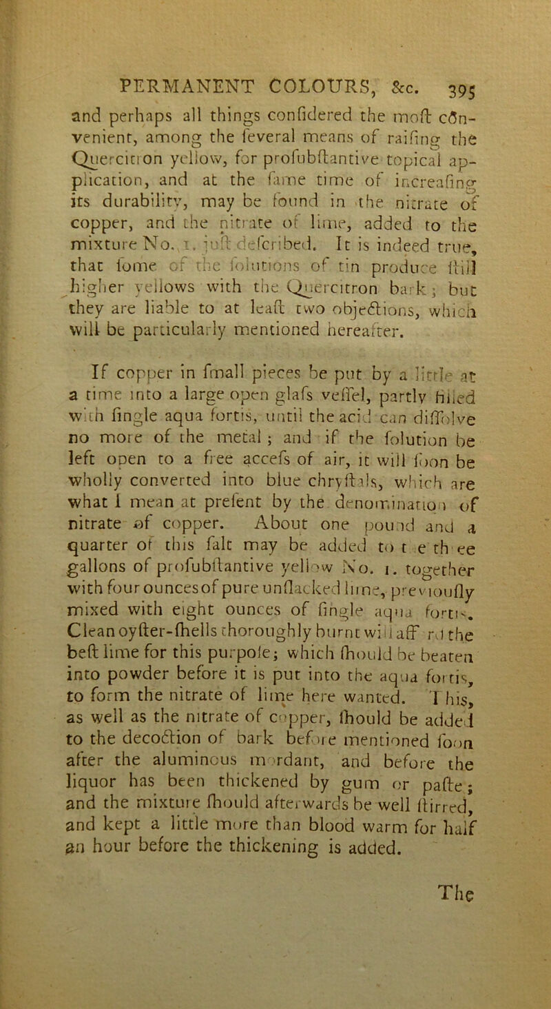 and perhaps all things confidercd the moft con- venient, among the feveral means of railing the Quercitron yellow, for profubftantive topical ap- plication, and at the fame time of increafiner its durability, may be found in the nitrate of copper, and the nitrate of lime, added to the mixture No. 1. i\:!t (bribed. It is indeed true, that iome of the folutions of tin produce Hill higher yellows with the Quercitron bark; but they are liable to at lead two objections, which will be particularly mentioned hereafter. If copper in fmall pieces be put by a little at a time into a large open glafs veffel, partly filled with Angle aqua fortis, until the acid can diflblve no moie of the metal ; and if the folution be left open to a free accefs of air, it will ibon be wholly converted into blue chryfhls, which are what i mean at prefent by the denomination of nitrate of copper. About one pound and a quarter of this fait may be added to t e th ee gallons of profubftantive yeliow No. 1. together with four ouncesof pure unflacked lime,- previoufly mixed with eight ounces of fingle aqua forti Clean oyfter-fhells thoroughly burnt will aff rd the beftlime for this purpole; which fhould be beaten into powder before it is put into the aqua fortis, to form the nitrate of lime here wanted. 1 his, as well as the nitrate of cupper, ihould be added to the decoCtion of bark before mentioned foon after the aluminous m rdarit, and before the liquor has been thickened by gum or pafte; and the mixtuie fhould afterwards be well (birred, and kept a little more than blood warm for half an hour before the thickening is added.