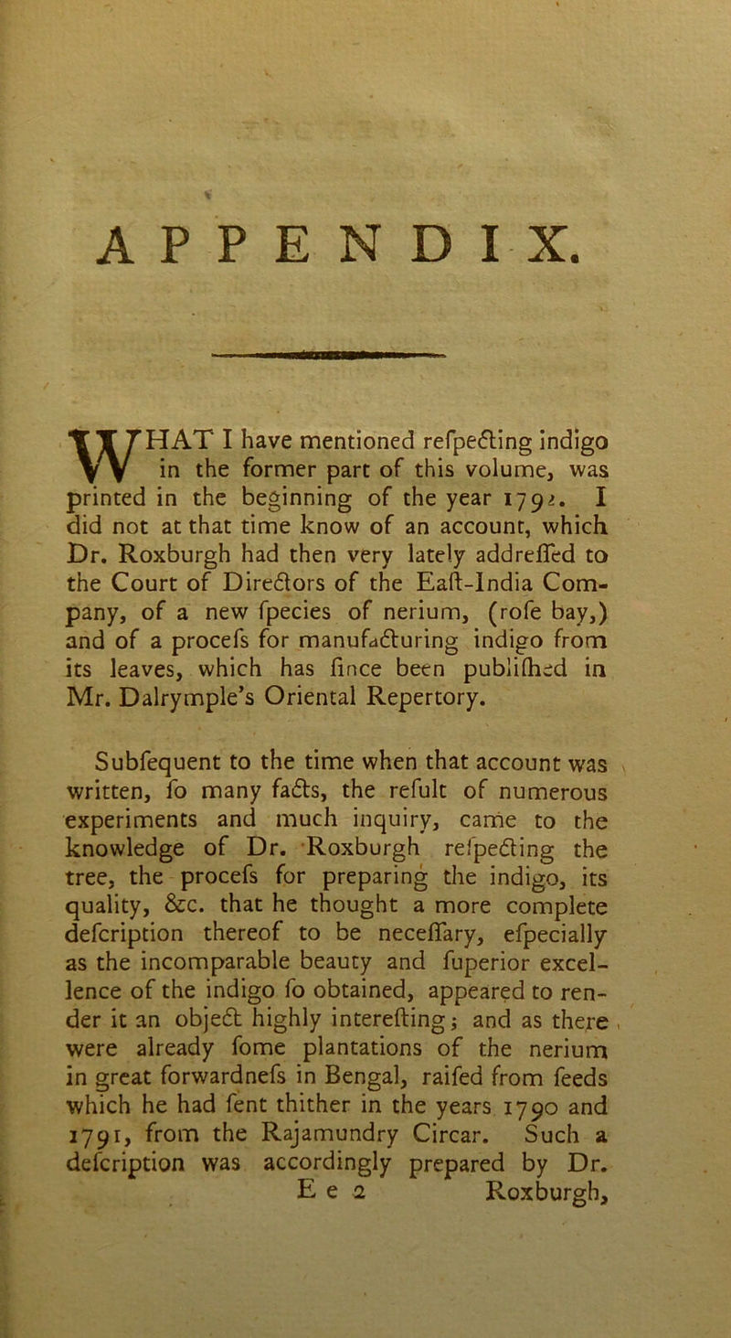 APPENDIX. WHAT I have mentioned refpefting indigo in the former part of this volume, was printed in the beginning of the year 1791, I did not at that time know of an account, which Dr. Roxburgh had then very lately addreffed to the Court of Dire&ors of the Eaft-lndia Com- pany, of a new fpecies of nerium, (rofe bay,) and of a procefs for manufacturing indigo from its leaves, which has fince been publilhed in Mr. Dalrymple’s Oriental Repertory. Subfequent to the time when that account was written, fo many fadts, the refult of numerous experiments and much inquiry, came to the knowledge of Dr. Roxburgh refpeding the tree, the procefs for preparing the indigo, its quality, &c. that he thought a more complete defcription thereof to be neceflary, efpecially as the incomparable beauty and fuperior excel- lence of the indigo fo obtained, appeared to ren- der it an object highly interefting; and as there , were already fome plantations of the nerium in great forwardnefs in Bengal, raifed from feeds which he had fent thither in the years 1790 and 1791, from the Rajamundry Circar. Such a defcription was accordingly prepared by Dr. Ee 2 Roxburgh,