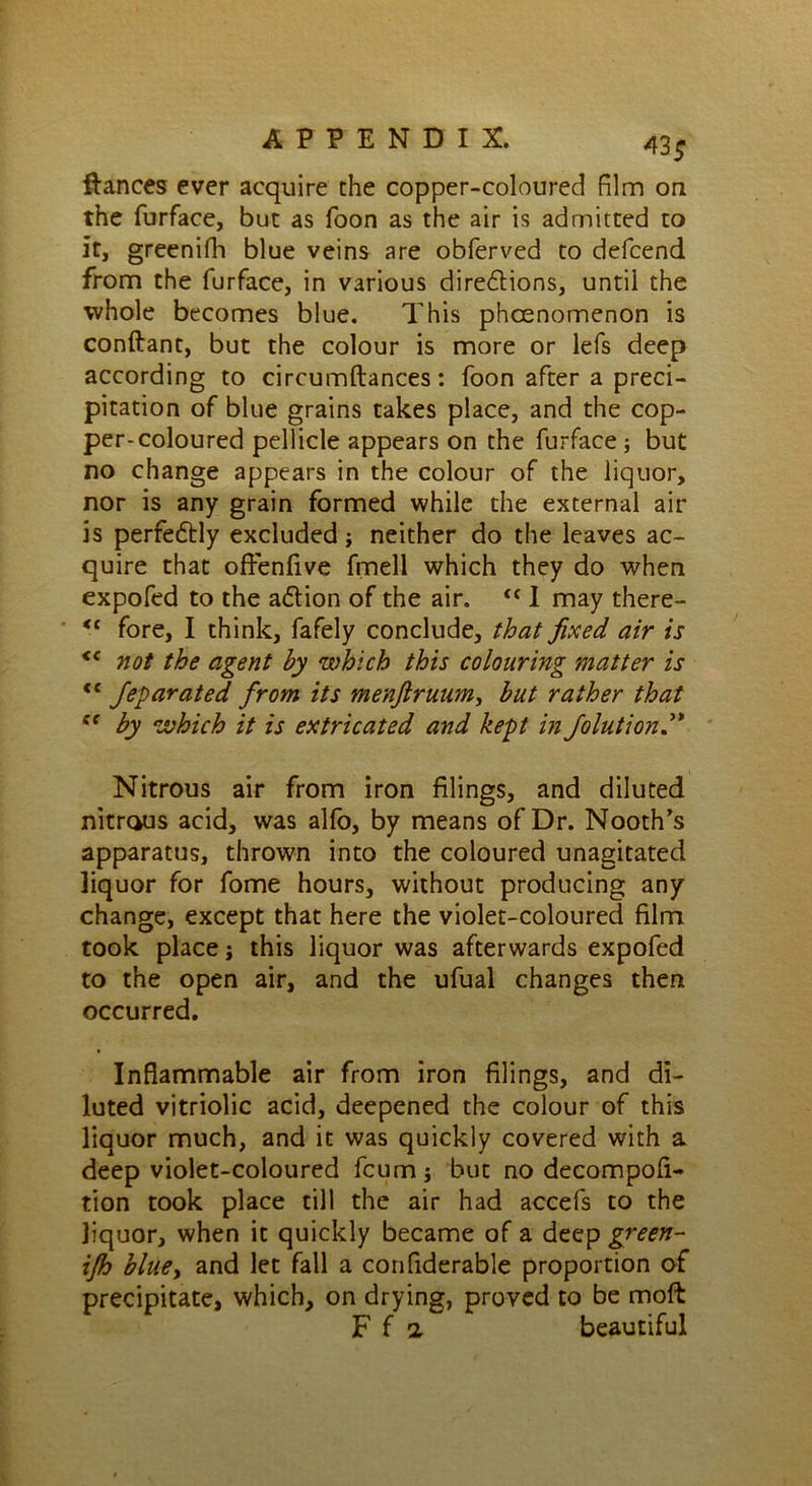 A3 $ fiances ever acquire the copper-coloured film on the furface, but as foon as the air is admitted to it, greenifh blue veins are obferved to delcend from the furface, in various dire&ions, until the whole becomes blue. This phcenomenon is conftant, but the colour is more or lefs deep according to circumftances: foon after a preci- pitation of blue grains takes place, and the cop- per-coloured pellicle appears on the furface; but no change appears in the colour of the liquor, nor is any grain formed while the external air is perfe&ly excluded; neither do the leaves ac- quire that offenfive fmell which they do when expofed to the adion of the air. <{ I may there- <c fore, I think, fafely conclude, that fixed air is <f not the agent by which this colouring matter is <f Jeparated from its menftruum, but rather that ec by which it is extricated and kept in Joint i on d* Nitrous air from iron filings, and diluted nitrous acid, was alfo, by means of Dr. Nooth’s apparatus, thrown into the coloured unagitated liquor for fome hours, without producing any change, except that here the violet-coloured film took place j this liquor was afterwards expofed to the open air, and the ufual changes then occurred. Inflammable air from iron filings, and di- luted vitriolic acid, deepened the colour of this liquor much, and it was quickly covered with a deep violet-coloured fcum; but no decompofi- tion took place till the air had accefs to the liquor, when it quickly became of a deep green- ijh blue, and let fall a confiderable proportion of precipitate, which, on drying, proved to be moft F fa beautiful