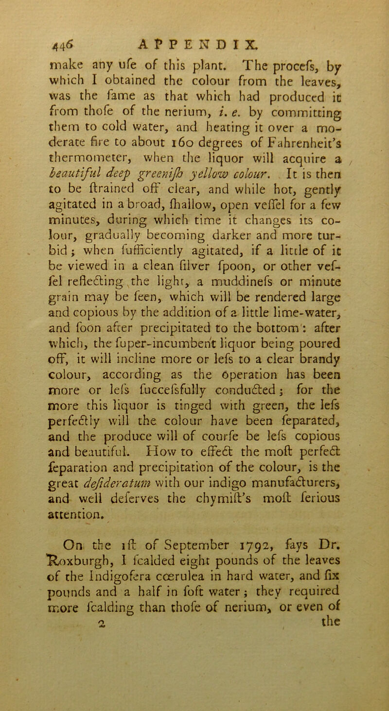 make any ufe of this plant. The procefs, by which I obtained the colour from the leaves, was the fame as that which had produced ic from thofe of the nerium, i. e. by committing them to cold water, and heating it over a mo- derate fire to about 160 degrees of Fahrenheit’s thermometer, when the liquor will acquire a beautiful deep greenijh yellow colour. It is then to be (trained off clear, and while hot, gently agitated in a broad, (hallow, open veifel for a few minutes, during which time it changes its co- lour, gradually becoming darker and more tur- bid ; when furficiently agitated, if a little of it be viewed in a clean filver fpoon, or other vef- fel reflecting the light, a muddinefs or minute grain may be feen, which will be rendered large and copious by the addition of a little lime-water, and foon after precipitated to the bottom : after which, the fuper-incumbent liquor being poured off, it will incline more or lefs to a clear brandy colour, according as the operation has been more or lefs fuccefsfully conduced; for the more this liquor is tinged with green, the lefs perfeCfiy will the colour have been feparated, and the produce will of courfe be lefs copious and beautiful. Flow to effeCt the mod perfect reparation and precipitation of the colour, is the great defideratum with our indigo manufacturers, and well deferves the chy mill’s molt ferious attention. On the iff of September 1792, fays Dr. ’Roxburgh, I fealded eight pounds of the leaves of the Indigofera ccerulea in hard water, and fix pounds and a half in foft water; they required more fcalding than thofe of nerium, or even of 2 the