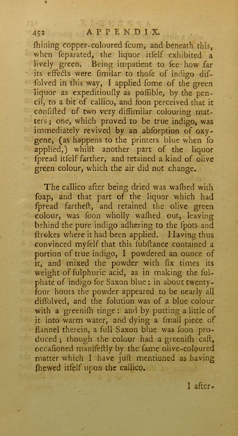 fhining copper-coloured fcum, and beneath this, when feparated, the liquor itfelf exhibited a lively green. Being impatient to fee how far its effe&s were fimilar to thofe of indigo dif- folved in this way, I applied fome of the green liquor as expeditioufly as poflible, by the pen- cil, to a bit of callico, and foon perceived that it confided of two very diflimilar colouring mat- ters i one, which proved to be true indigo, was immediately revived by an abforption of oxy- gene, (as happens to the printers blue when fo applied,) whilft another part of the liquor fpread itfelf farther, and retained a kind of olive green colour, which the air did not change. The callico after being dried was walked with foap, and that part of the liquor which had fpread fartheft, and retained the olive green colour, was foon wholly wafhed out, leaving behind the pure indigo adhering to the fpots and ftrokes where it had been applied. Having thus convinced myfelf that this fubftance contained a portion of true indigo, I powdered an ounce of it, and mixed the powder with fix times its weight of fulphuric acid, as in making the ful- phate of indigo for Saxon blue ; in about twenty- four hours the powder appeared to be nearly all diflolved, and the folution was of a blue colour with a greenifh tinge: and by putting a little of it into warm water, and dying a fmall piece of flannel therein, a full Saxon blue was foon pro- duced ; though the colour had a greenifh caft, occafioned manifeftly by the fame olive-coloured matter which I have juft mentioned as having {hewed itfelf upon the callico. I after*