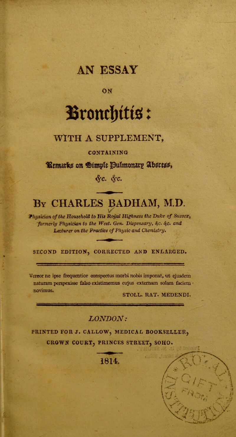 AN ESSAY ON Broncjttts!: WITH A SUPPLEMENT, CONTAINING tSematfe* on Simple PuTmottatg Zbtitw, %c. Sfc. By CHARLES BADHAM, M.D. Physician of the Household to His Ro$al Highness the Duke of Sussex, formerly Physician to the West. Gen. Dispensary, §c. <$c* o.nd Lecturer on the Practice of Physic and Chemistry. SECOND EDITION, CORRECTED AND ENLARGED. Vereor ne ipse frequentior conspectus morbi nobis iinponat, ut ejusdem naturam perspexisse falso cxistimemus cujus extemam solam faciera novimus. STOLL. RAT. MEDENDI. it. LONDON: PRINTED FOR J. CALLOW, MEDICAL BOOKSELLER, CROWN COURT, PRINCES STREET, SOHO. 1814