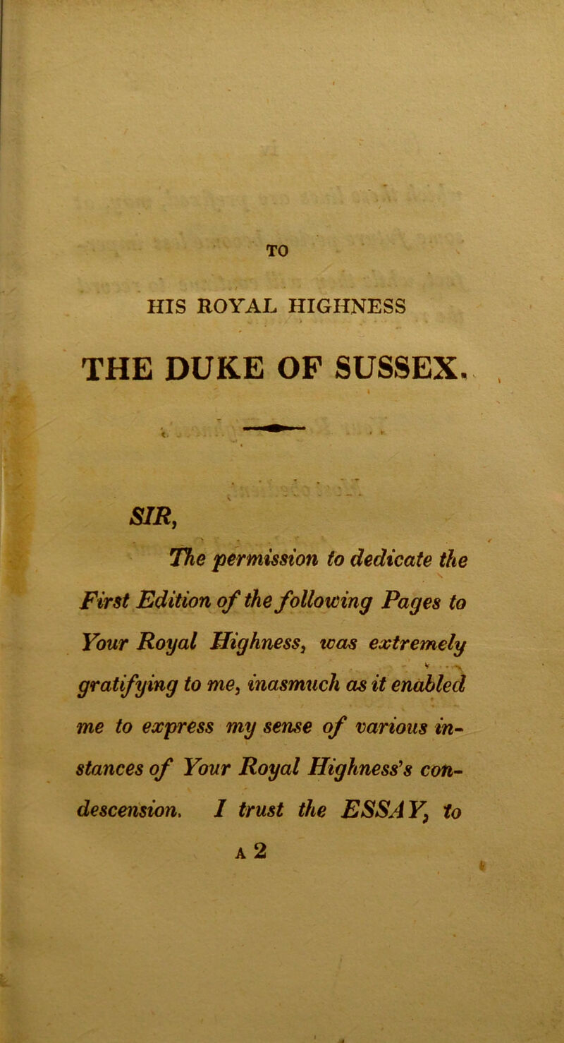 TO HIS ROYAL HIGHNESS THE DUKE OF SUSSEX. ' • l SIR, The permission to dedicate the First Edition of the folioicing Pages to Your Royal Highness, teas extremely V • • < > gratifying to me, inasmuch as it enabled me to express my sense of various in- stances of Your Royal Highness’s con- descension, I trust the ESS A Y} to a 2