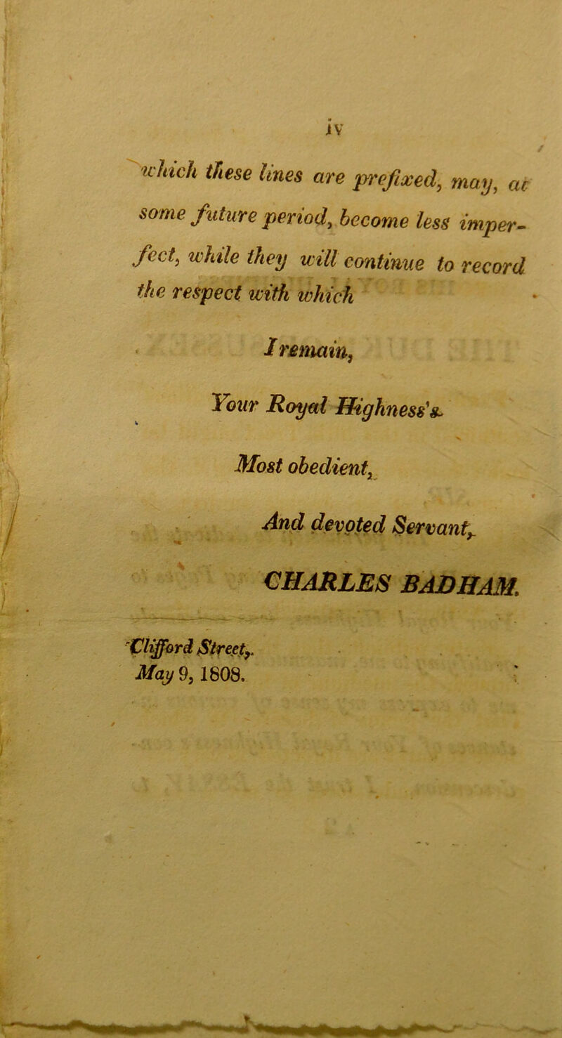 JV K indi these lines are prefixed, may, ac some future period, become less imper- fect, while they will continue to record the respect ivith ivhich I rema in, Your Royal Highness'& X Most obedient, And devoted Servanty •*« ' * ♦ CHARLES BADHAM. Clifford Streetr May 9, 1808.