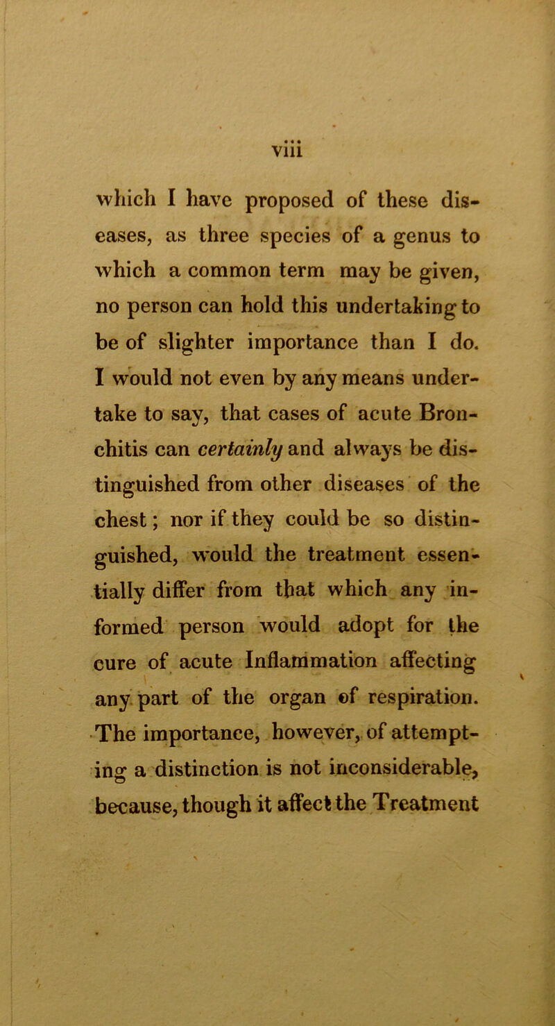 Vlll which I have proposed of these dis- eases, as three species of a genus to which a common term may be given, no person can hold this undertaking to be of slighter importance than I do. I would not even by any means under- take to say, that cases of acute Bron- chitis can certainly and always be dis- tinguished from other diseases of the chest; nor if they could be so distin- guished, would the treatment essen- tially differ from that which any in- formed person would adopt for the cure of acute Inflammation affecting any part of the organ of respiration. The importance, however, of attempt- ing a distinction is not inconsiderable, o • because, though it affect the Treatment