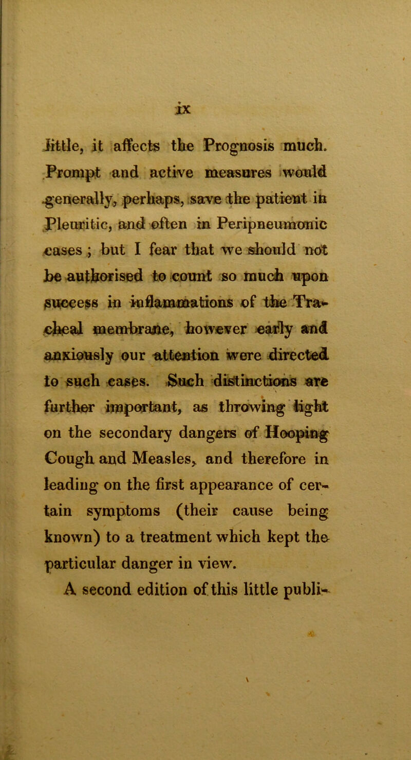 little, it affects the Prognosis much. Prompt and active measures would .generally, perhaps, save the patient in Pleuritic, and often in Peripneumonic cases ; but I fear that we should not be authorised to count so much upon success in inflammations of the Tra- cheal membrane, however early and anxiously our -attention were directed to such cases. Such distinctions are further important, as throwing light on the secondary dangers of Hooping Cough and Measles,, and therefore in leading on the first appearance of cer- tain symptoms (their cause being known) to a treatment which kept the particular danger in view. A second edition of this little public \