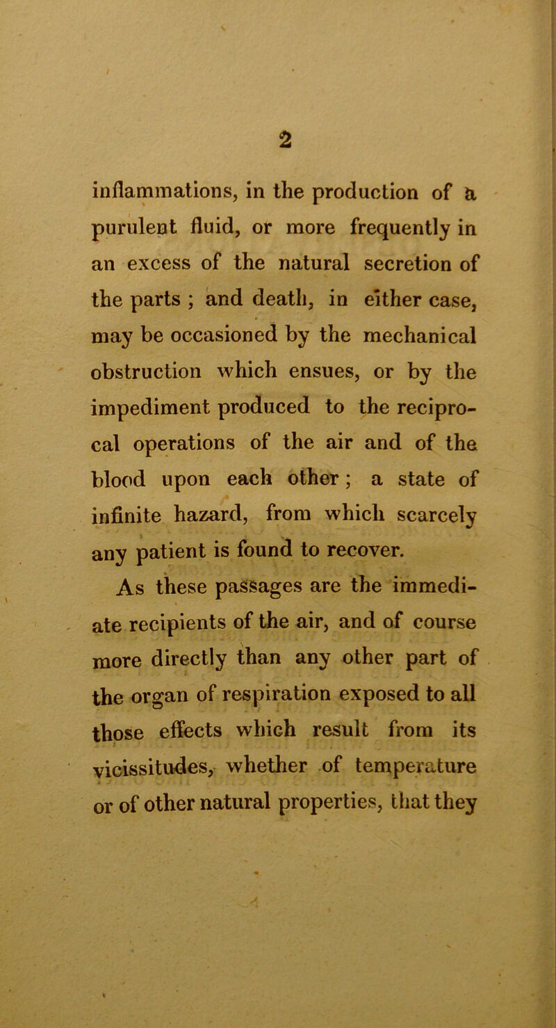 inflammations, in the production of a purulent fluid, or more frequently in an excess of the natural secretion of the parts ; and death, in either case, may be occasioned by the mechanical obstruction which ensues, or by the impediment produced to the recipro- cal operations of the air and of the blood upon each other; a state of infinite hazard, from which scarcely any patient is found to recover. As these passages are the immedi- * ate recipients of the air, and of course more directly than any other part of the organ of respiration exposed to all those effects which result from its vicissitudes, whether of temperature or of other natural properties, that they