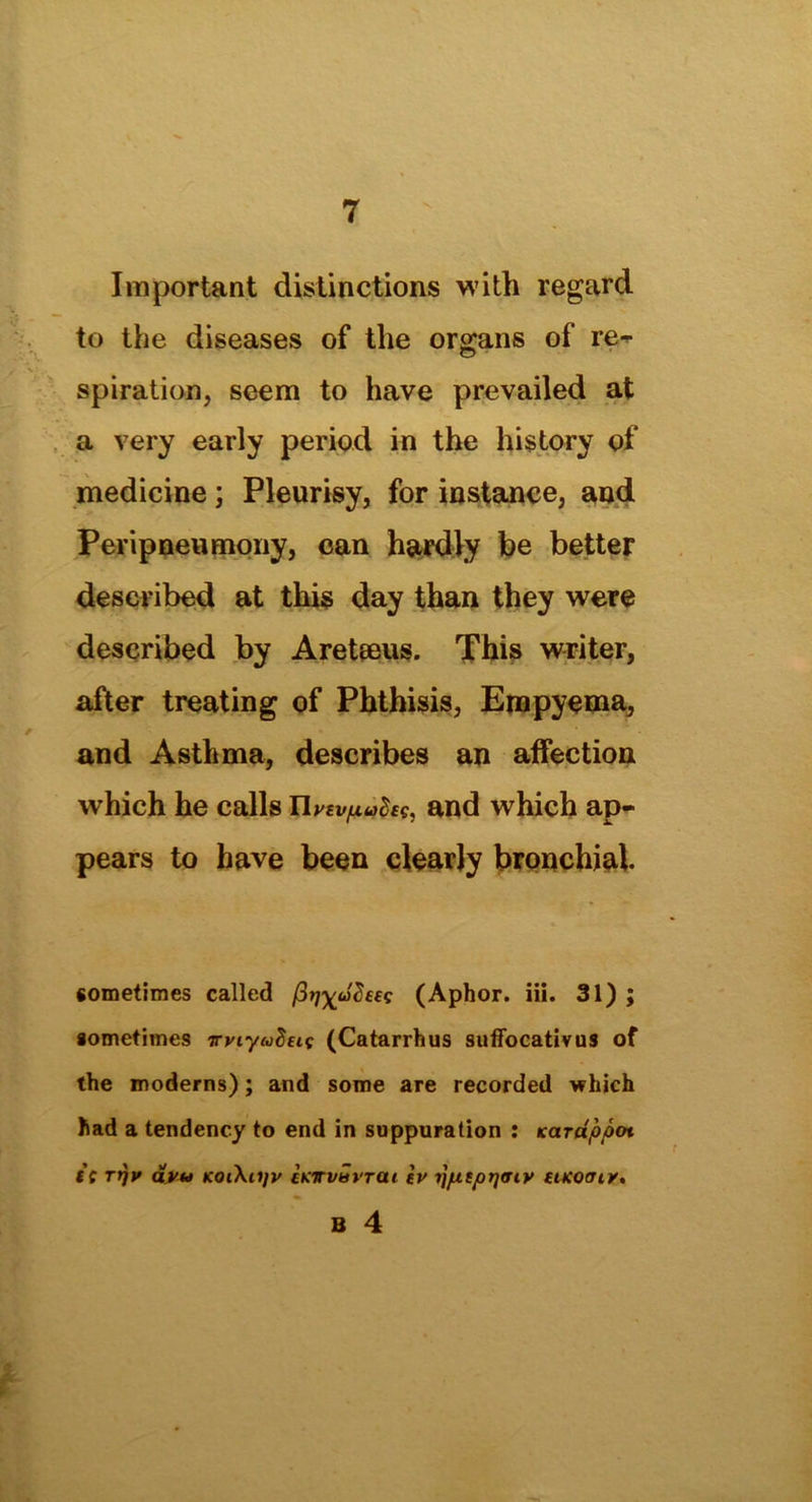 Important distinctions with regard to the diseases of the organs of re- spiration, seem to have prevailed at a very early period in the history of medicine; Pleurisy, for instance, and Peripneumony, can hardly be better described at this day than they were described by Areteeus. This writer, after treating of Phthisis, Empyema, and Asthma, describes an affection which he calls Hrevptffcf, and which ap- pears to have been clearly bronchial sometimes called (Aphor. iii. 31); sometimes irviyuhtit (Catarrhus suffocativus of the moderns); and some are recorded which had a tendency to end in suppuration : Karappot it Tfjv avu KoiXajv cKwavrat iv ijpiptjtriy utcomy. B 4
