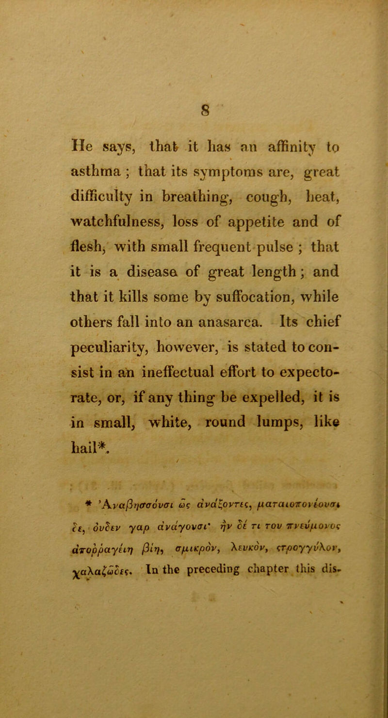 He says, that it lias an affinity to asthma ; that its symptoms are, great difficulty in breathing, cough, heat, watchfulness, loss of appetite and of flesh, with small frequent pulse ; that it is a disease of great length; and that it kills some by suffocation, while others fall into an anasarca. Its chief peculiarity, however, is stated to con- sist in an ineffectual effort to expecto- rate, or, if any thing be expelled, it is in small, white, round lumps, like hail*. * ’Avafttjffaovai w? dva^ovrtc, p ar at qtt o\lover k h, dvfov yap avayovai' rjv cl ti tov Trvevpoioc UToppayliT] ftitfi crpiKpov, Atvkov, irpoyyv\ov, XaXa&fos. In the preceding chapter this dis-