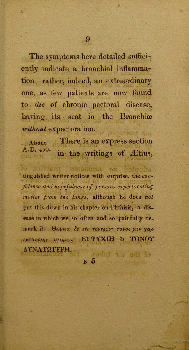 The symptoms here detailed suffici- ently indicate a bronchial inflamma- tion—rather, indeed, an extraordinary one, as few patients are now found to die of chronic pectoral disease, having its seat in the Bronchiae without expectoration. ' -• • ■.. . ■ < ., • -- ’ * j About There is an express section A.D. 4o0. *n |.jle Writings of JEtius, tinguished writer notices with surprise, the con- fidence and hopefulness of persons expectorating matter from the lungs, although he does not ? * • * ■ « . • put this down in his chapter on Phthisis, a dis- ease in which we so often and so painfully re- mark it. (duvfxa $e etc tovteuv' tovoq fiEV yap EvaapKitfc pEifav, EY'FYXIH S$ TONOY AYNATftTEPH. .• .i.Jt'DOl *. •• .' 4». \ ii.ij iJ