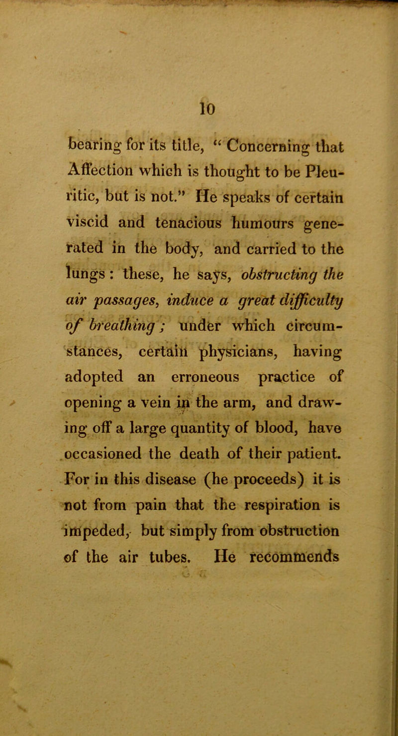 bearing for its title, “ Concerning that Affection which is thought to be Pleu- ritic, but is not.” He speaks of certain viscid and tenacious humours gene- rated in the body, and carried to the lungs: these, he says, obstructing the air passages, induce a great difficulty of breathing; under which circum- *. i , • „ • • • ■ > stances, certain physicians, having adopted an erroneous practice of opening a vein in the arm, and draw- ing off a large quantity of blood, have occasioned the death of their patient. For in this disease (he proceeds) it is not from pain that the respiration is impeded, but simply from obstruction of the air tubes. He recommends