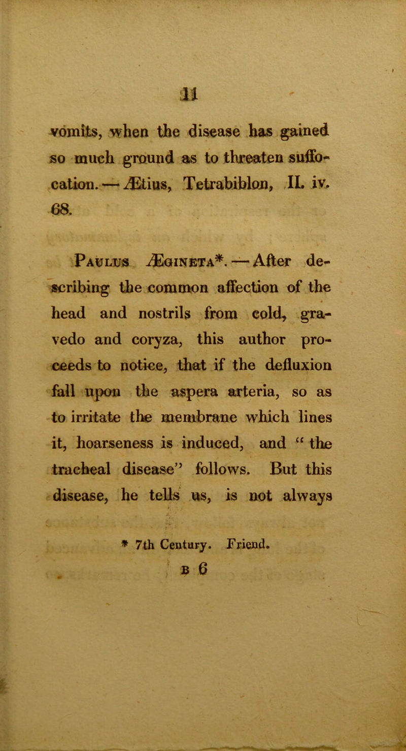 H vomits, when the disease has gained so much ground as to threaten suffo- cation.— ^Etius, Tetrabiblon, II. iv. 68. Paulus iEaiNETA*.—After de- scribing the common affection of the head and nostrils from cold, gra- vedo and coryza, this author pro- ceeds to notice, that if the defluxion fall upon the aspera arteria, so as to irritate the membrane which lines it, hoarseness is induced, and “ the tracheal disease” follows. But this disease, he tells us, is not always * 7th Century. Friend.