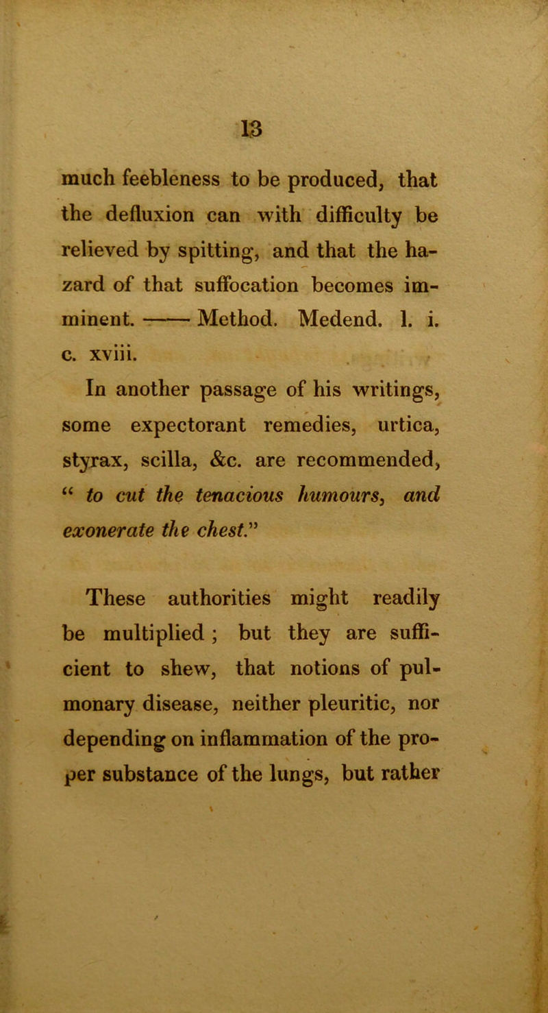 much feebleness to be produced, that the defluxion can with difficulty be relieved by spitting, and that the ha- zard of that suffocation becomes im- minent. Method. Medend. 1. i. c. xviii. In another passage of his writings, some expectorant remedies, urtica, styrax, scilla, &c. are recommended, “ to cut the tenacious humours, and exonerate the chest” These authorities might readily be multiplied; but they are suffi- cient to shew, that notions of pul- monary disease, neither pleuritic, nor depending on inflammation of the pro- per substance of the lungs, but rather