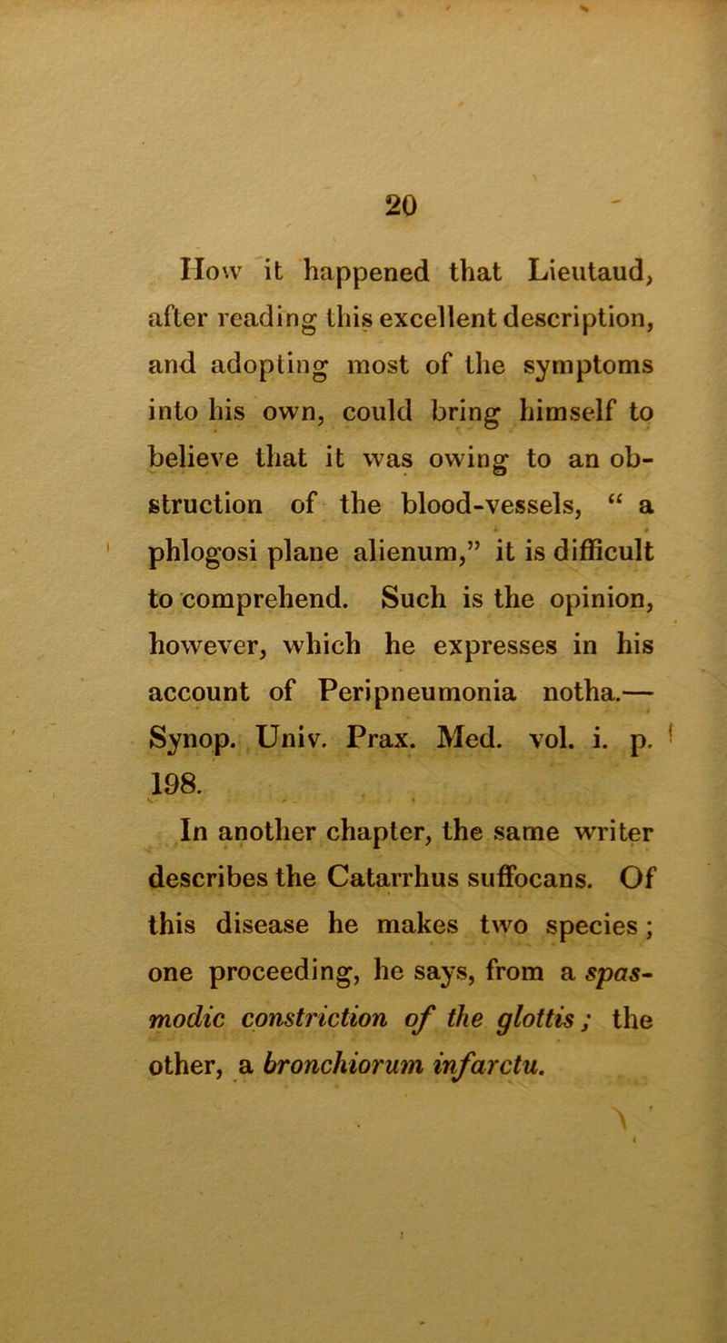 How it happened that Lieutaud, after reading this excellent description, and adopting most of the symptoms into his own, could bring himself to believe that it was owing to an ob- struction of the blood-vessels, “ a phlogosi plane alienum,” it is difficult to comprehend. Such is the opinion, however, which he expresses in his account of Peripneumonia notha.— Synop. Univ. Prax. Med. vol. i. p. 198. In another chapter, the same writer describes the Catarrhus suffocans. Of this disease he makes two species; one proceeding, he says, from a spas- modic constriction of the glottis; the other, a bronchiorum infarctu. . A <