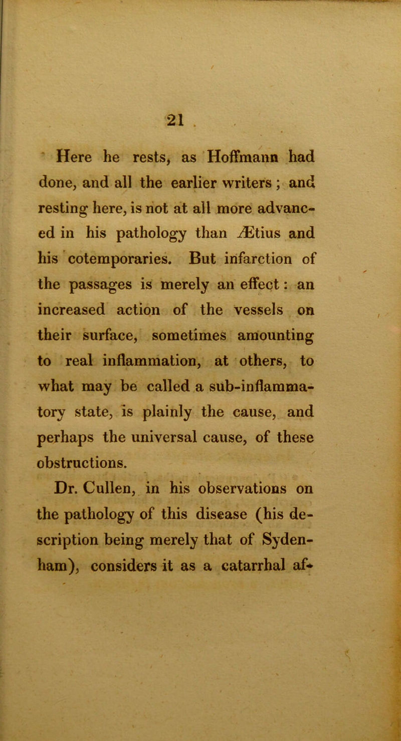 / 21 . Here he rests, as Hoffmann had done, and all the earlier writers ; and resting here, is not at all more advanc- ed in his pathology than iEtius and his cotemporaries. But infarction of the passages is merely an effect: an increased action of the vessels on their surface, sometimes amounting to real inflammation, at others, to what may be called a sub-inflamma- tory state, is plainly the cause, and perhaps the universal cause, of these obstructions. Dr. Cullen, in his observations on the pathology of this disease (his de- scription being merely that of Syden- ham), considers it as a catarrhal af*