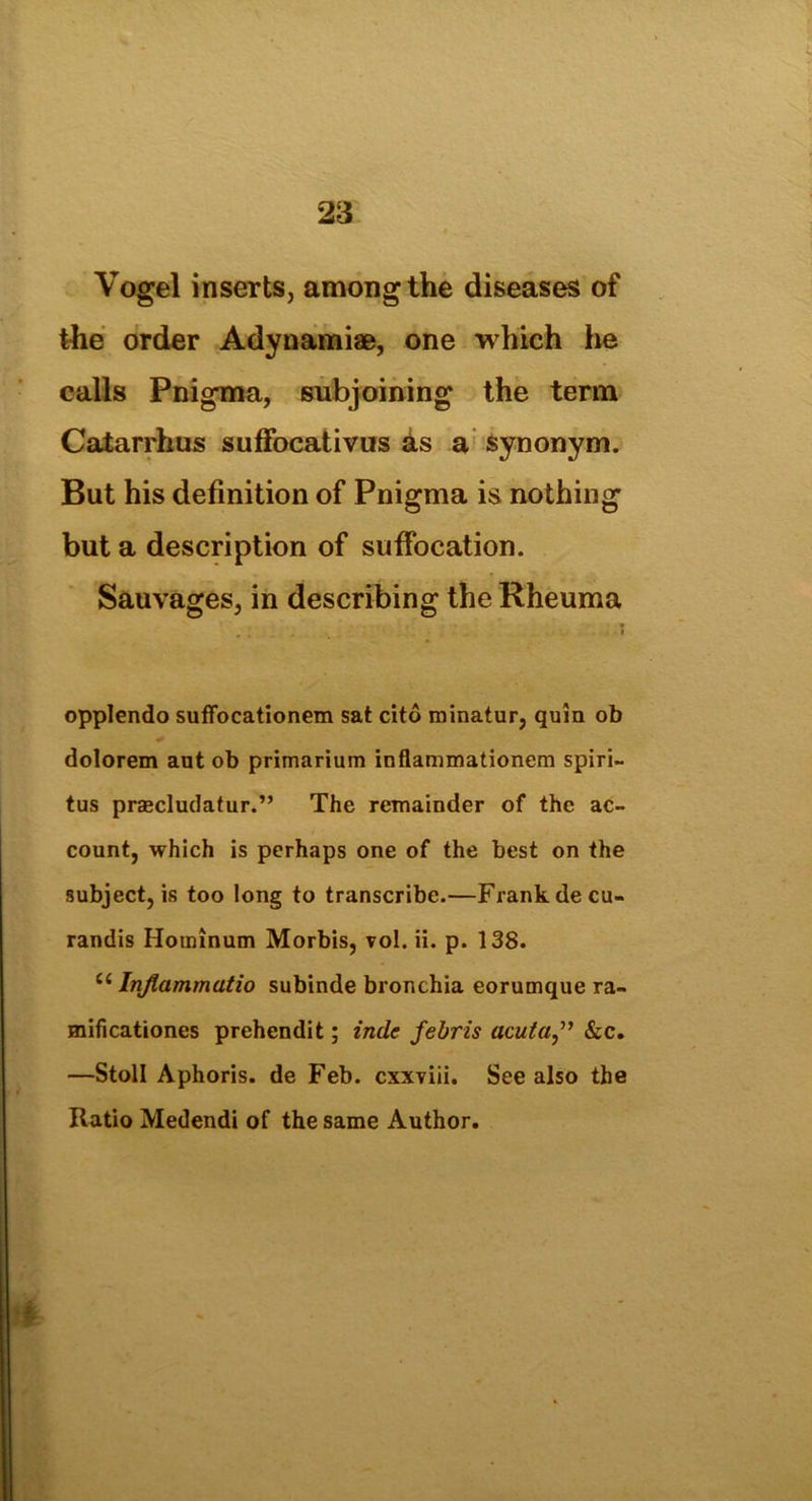 Vogel inserts, among the diseases of the order Adynamiae, one which he calls Pnigma, subjoining the term Catarrhus suffocativus as a synonym. But his definition of Pnigma is nothing but a description of suffocation. Sauvages, in describing the Rheuma .... * opplendo suffocationem sat cito minatur, quin ob dolorem ant ob primarium inflammationem spiri- tus praecludatur.” The remainder of the ac- count, which is perhaps one of the best on the subject, is too long to transcribe.—Frank decu- randis Hominum Morbis, vol. ii. p. 138. c< Inflammatio subinde bronchia eorumque ra- mificationes prehendit; inde febris acuta” &c. —Stoll Aphoris. de Feb. cxxviii. See also the Ratio Medendi of the same Author.