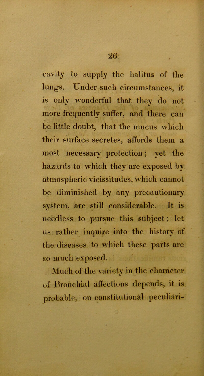 cavity to supply the lialitus of the lungs. Under such circumstances, it is only wonderful that they do not more frequently suffer, and there can be little doubt, that the mucus which their surface secretes, affords them a most necessary protection; yet the hazards to which they are exposed by atmospheric vicissitudes, which cannot be diminished by any precautionary system, are still considerable. It is needless to pursue this subject; let us rather inquire into the history of the diseases to which these parts are so much exposed. Much of the variety in the character of Bronchial affections depends, it is probable, on constitutional peculiari-