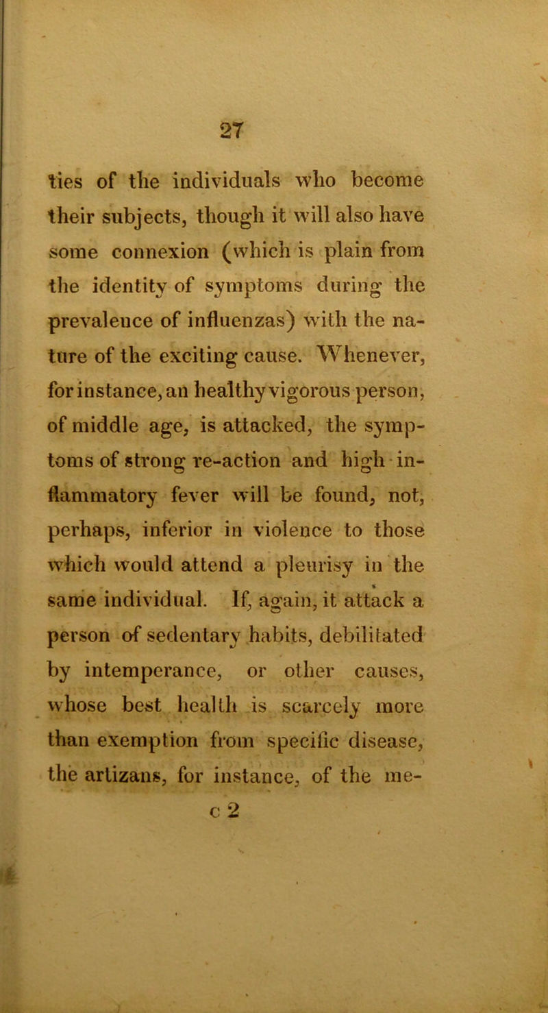 \ 27 ties of the individuals who become their subjects, though it will also have some connexion (which is plain from the identity of symptoms during the prevalence of influenzas) with the na- ture of the exciting cause. Whenever, for instance, an healthy vigorous person, of middle age, is attacked, the symp- toms of strong re-action and high in- flammatory fever will be found, not, perhaps, inferior in violence to those which would attend a pleurisy in the % same individual. If, again, it attack a person of sedentary habits, debilitated by intemperance, or other causes, whose best health is scarcely more than exemption from specific disease, the arlizans, for instance, of the me- c 2