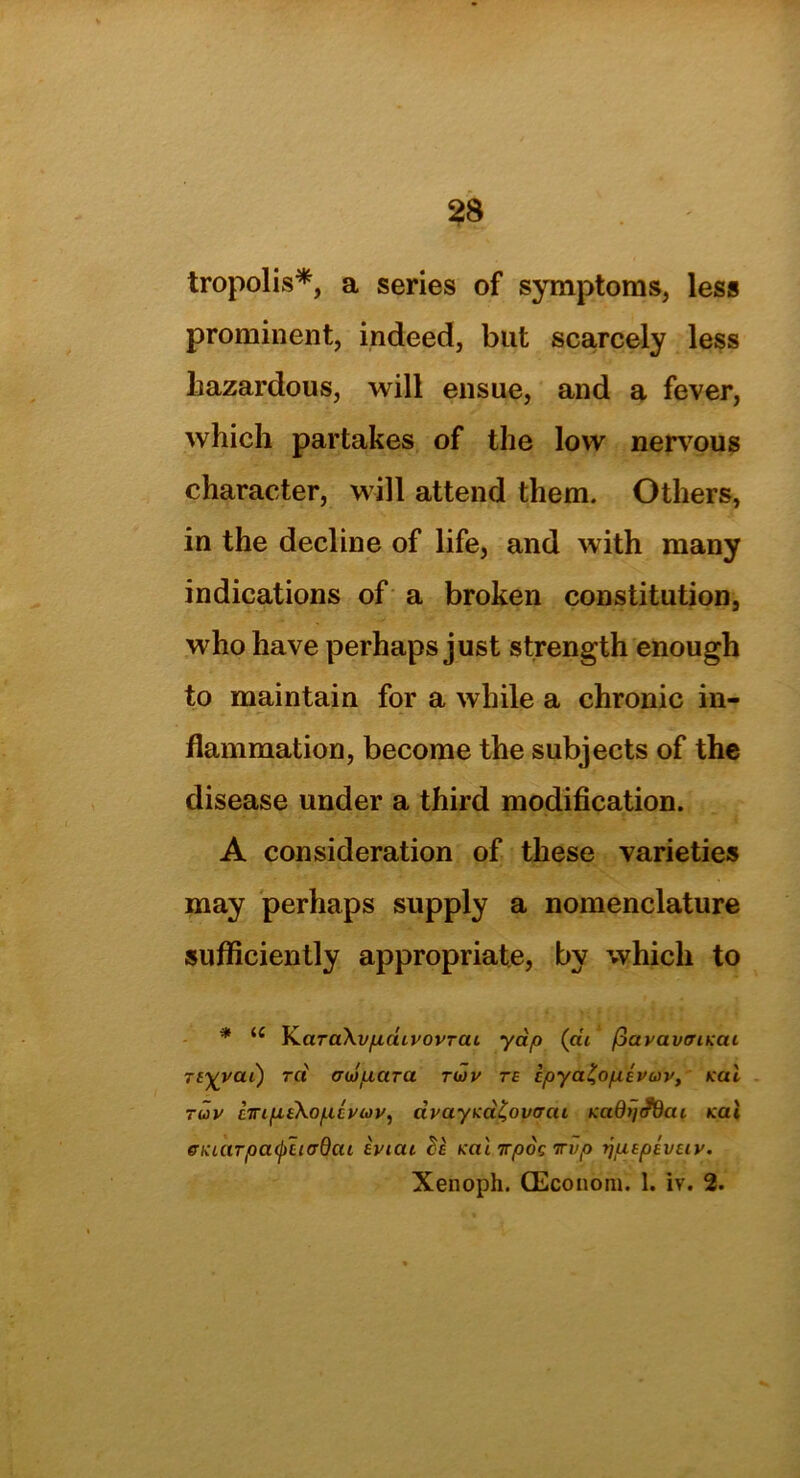 tropolis*, a series of symptoms, less prominent, indeed, blit scarcely less hazardous, will ensue, and a fever, which partakes of the low nervous character, will attend them. Others, in the decline of life, and with many indications of a broken constitution, who have perhaps just strength enough to maintain for a while a chronic in- flammation, become the subjects of the disease under a third modification. A consideration of these varieties may perhaps supply a nomenclature sufficiently appropriate, by which to * iC KaraXvfxdivovraL yap (at fiavavtriKai Ttyvai) ret aiopara tiov te ipya^opivuv, Kal tuv ETnfieXo/ncyuv, civayKci^ovcrai KadijJfiai Kal eKcarpa<j)h(rdai eviat ()e Kai irpoc irvp rjuspeveiv.